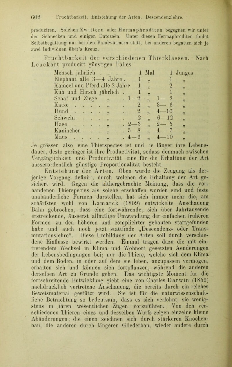 produciren. Solchen Zwittern oder Hermaphroditen begegnen wir unter den Schnecken und einigen Entozoen. Unter diesen Hermaphroditen findet Selbstbegattung nur bei den Bandwürmern statt, bei anderen begatten sich je zwei Individuen über’s Kreuz. Fruchtbarkeit der verschiedenen Thierklassen. Nach Leuckart producirt günstigen Falles Mensch jährlich . . . . 1 Mal 1 Junges Elephant alle 3—4 Jahre . r 77 1 77 Karaeel und Pferd alle 2 Jahre 1 •7 2 77 Kuh und Hirsch jährlich . i 77 1 77 Schaf und Ziege „ 1—2 77 1— 2 77 Katze ...... 2 77 3— 6 77 Hund . ... v 2 77 4— 10 77 Schwein . . . „ 2 77 6— 12 77 Hase ....,, 2—3 77 2— 5 77 Kaninchen . . . „ 5—8 77 4— 7 77 Maus ....,, 4-6 77 4— 10 Je grösser also eine Thierspecies ist und je länger ihre Lebens- dauer, desto geringer ist ihre Productivität, sodass demnach zwischen Vergänglichkeit und Productivität eine für die Erhaltung der Art ausserordentlich günstige Proportionalität besteht. Entstehung der Arten. Oben wurde die Zeugung als der- jenige Vorgang definirt, durch welchen die Erhaltung der Art ge- sichert wird. Gegen die althergebrachte Meinung, dass die vor- handenen Thierspecies als solche erschaffen worden sind und feste unabänderliche Formen darstellen, hat sich immer mehr die, am schärfsten wohl von Lamarck (1809) entwickelte Anschauung Bahn gebrochen, dass eine fortwährende, sich über Jahrtausende erstreckende, äusserst allmälige Umwandlung der einfachen früheren Formen zu den höheren und complicirter gebauten stattgefunden habe und auch noch jetzt stattfinde „Descendenz- oder Trans- mutationslehre“. Diese Umbildung der Arten soll durch verschie- dene Einflüsse bewirkt werden. Einmal tragen dazu die mit ein- tretendem Wechsel in Klima und Wohnort gesetzten Aenderungen der Lebensbedingungen hei; nur die Thiere, welche sich dem Klima und dem Boden, in oder auf dem sie leben, anzupassen vermögen, erhalten sich und können sich fortpflanzen, während die anderen derselben Art zu Grunde gehen. Das wichtigste Moment für die fortschreitende Entwicklung giebt eine von Charles Darwin (1859) nachdrücklich vertretene Anschauung, die bereits durch ein reiches Beweismaterial gestützt wird. Sie ist für die naturwissenschaft- liche Betrachtung so bedeutsam, dass es sich verlohnt, sie wenig- stens in ihren wesentlichen Zügen vorzuführen. Von den ver- schiedenen Thieren eines und desselben AVurfs zeigen einzelne kleine Abänderungen; die einen zeichnen sich durch stärkeren Knochen- bau, die anderen durch längeren Gliederbau, wieder andere durch