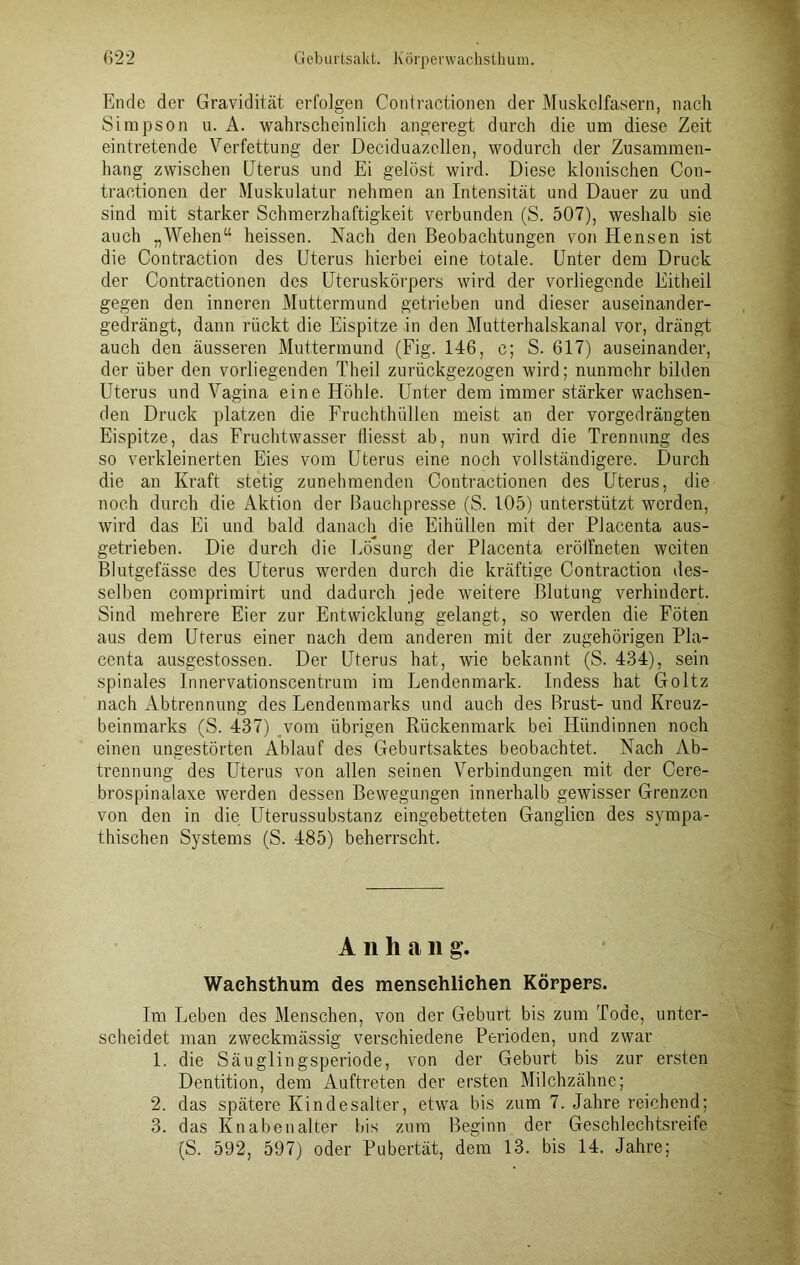 Ende der Gravidität erfolgen Contractionen der Muskelfasern, nach Simpson u. A. wahrscheinlich angeregt durch die um diese Zeit eintretende Verfettung der Deciduazellen, wodurch der Zusammen- hang zwischen Uterus und Ei gelöst wird. Diese klonischen Con- tractionen der Muskulatur nehmen an Intensität und Dauer zu und sind mit starker Schmerzhaftigkeit verbunden (S. 507), weshalb sie auch „Wehen“ heissen. Nach den Beobachtungen von Hensen ist die Contraction des Uterus hierbei eine totale. Unter dem Druck der Contractionen des Uteruskörpers wird der vorliegende Eitheil gegen den inneren Muttermund getrieben und dieser auseinander- gedrängt, dann rückt die Eispitze in den Mutterhalskanal vor, drängt auch den äusseren Muttermund (Fig. 146, c; S. 617) auseinander, der über den vorliegenden Theil zurückgezogen wird; nunmehr bilden Uterus und Vagina eine Höhle. Unter dem immer stärker wachsen- den Druck platzen die Fruchthüllen meist an der vorgedrängten Eispitze, das Fruchtwasser tliesst ab, nun wird die Trennung des so verkleinerten Eies vom Uterus eine noch vollständigere. Durch die an Kraft stetig zunehmenden Contractionen des Uterus, die noch durch die Aktion der Bauchpresse (S. 105) unterstützt werden, wird das Ei und bald danach die Eihüllen mit der Placenta aus- getrieben. Die durch die Lösung der Placenta eröifneten weiten Blutgefässe des Uterus werden durch die kräftige Contraction des- selben comprimirt und dadurch jede weitere Blutung verhindert. Sind mehrere Eier zur Entwicklung gelangt, so werden die Föten aus dem Uterus einer nach dem anderen mit der zugehörigen Pla- centa ausgestossen. Der Uterus hat, wie bekannt (S. 434), sein spinales Innervationscentrum im Lendenmark. Indess hat Goltz nach Abtrennung des Lendenmarks und auch des Brust-und Kreuz- beinmarks (S. 437) vom übrigen Rückenmark bei Hündinnen noch einen ungestörten Ablauf des Geburtsaktes beobachtet. Nach Ab- trennung des Uterus von allen seinen Verbindungen mit der Cere- brospinalaxe werden dessen Bewegungen innerhalb gewisser Grenzen von den in die Uterussubstanz eingebetteten Ganglien des sympa- thischen Systems (S. 485) beherrscht. A n h a ii g. Waehsthum des menschlichen Körpers. Im Leben des Menschen, von der Geburt bis zum Tode, unter- scheidet man zweckmässig verschiedene Perioden, und zwar 1. die Säuglingsperiode, von der Geburt bis zur ersten Dentition, dem Auftreten der ersten Milchzähne; 2. das spätere Kindesalter, etwa bis zum 7. Jahre reichend; 3. das Knabenalter bis zum Beginn der Geschlechtsreife (S. 592, 597) oder Pubertät, dem 13. bis 14. Jahre;