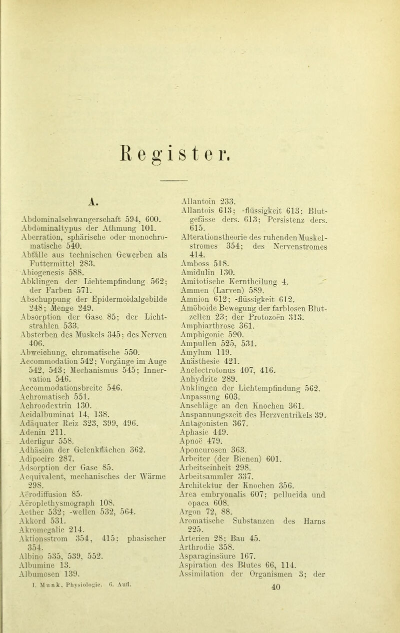 Register A. Abdominalschwangerschaft 594, 600. Abdominaltypus der Athmung 101. Aberration, sphärische oder monochro- matische 540. Abfälle aus technischen Gewerben als Futtermittel 283. Abiogenesis 588. Abklingen der Lichtempfindung 562; der Farben 571. Abschuppung der Epidermoidalgebilde 248; Menge 249. Absorption der Gase 85; der Licht- strahlen 533. Absterben des Muskels 345; des Nerven 406. Abweichung, chromatische 550. Accommodation 542; Vorgänge im Auge 542, 543: Mechanismus 545; Inner- vation 546. Accommodationsbreite 546. Achromatisch 551. Achroodextrin 130. Acidalbuminat 14, 138. Adäquater Reiz 323, 399, 496. Adenin 211. Aderfigur 55S. Adhäsion der Gelenkflächen 362. Aclipocire 287. Adsorption der Gase 85. Aequivalent, mechanisches der Wärme 298. Aerodiffusion 85- Acropletbysmograph 108. Aether 532; -wellen 532, 564. Akkord 531. Akromegalie 214. Aktionsstrom 354, 415: phasischer 354. Albino 535, 539, 552. Albumine 13. Albumosen 139. I. Munk. Physiologie. 0. Aull. Allantoin 233. Allantois 613; -lliissigkeit 613: Blut- gefässe ders. 613; Persistenz ders. 615. Alterationstheorie des ruhenden Muskel - stromes 354; des Nervenstromes 414. Amboss 51S. Amidulin 130. Amitotische Kerntheilung 4. Ammen (Larven) 589. Amnion 612; -flüssigkeit 612. Amöboide Bewegung der farblosen Blut- zellen 23; der Protozoen 313. Amphiarthrose 361. Amphigonie 590. Ampullen 525, 531. Amylum 119. Anästhesie 421. Anelectrotonus 407, 416. Anhydrite 289. Anklingen der Lichtempfindung 562. Anpassung 603. Anschläge an den Knochen 361. Anspannungszeit des Ilerzventrikels 39. Antagonisten 367. Aphasie 449. Apnoe 479. Aponeurosen 363. Arbeiter (der Bienen) 601. Arbeitseinheit 298. Arbeitsammler 337. Architektur der Knochen 356. Area embryonalis 607; pellucida und opaca 608. Argon 72, 88. Aromatische Substanzen des Harns 225. Arterien 2S: Bau 45. Arthrodie 358. Asparaginsäure 167. Aspiration des Blutes 66, 114. Assimilation der Organismen 3; der 40