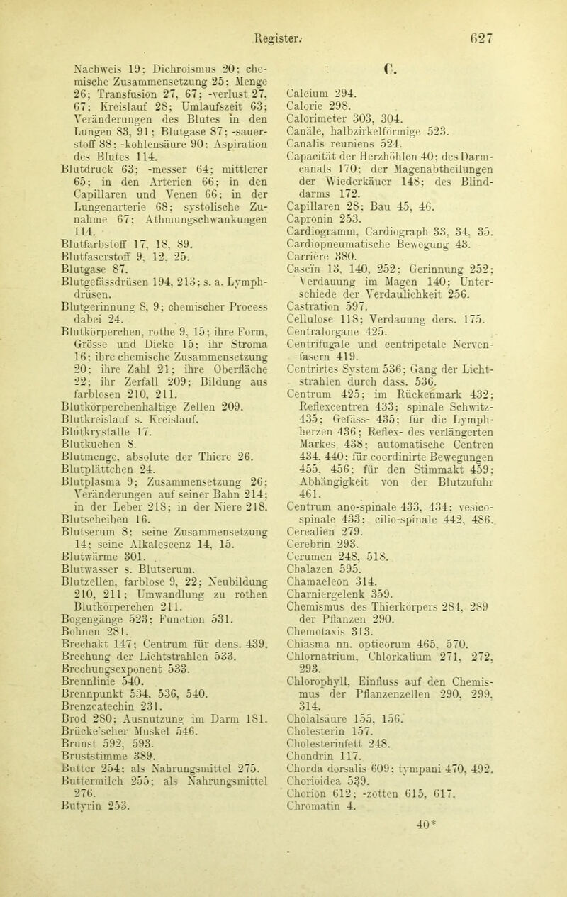 Nachweis 19: Dichroismus 20; che- mische Zusammensetzung 25: Menge 26; Transfusion 27, 67; -Verlust 27, 67; Kreislauf 28; Umlaufszeit 63; Veränderungen des Blutes in den Lungen 83, 91: Blutgase 87: -Sauer- stoff 8S: -kohlensäure 90: Aspiration des Blutes 114. Blutdruck 63; -messer 64; mittlerer 65; in den Arterien 66; in den Capillaren und Venen 66; in der Lungenarterie 68: systolische Zu- nahme 67: Athmuneischwankungen 114. Blutfarbstoff 17, 18, 89. Blutfaserstoff 9, 12. 25. Blutgase 87. Blutgefässdrüsen 194, 213; s. a. Lymph- drüsen. Blutgerinnung 8. 9: chemischer Proeess dabei 24. Blutkörperchen, rothe 9. 15: ihre Form. Grösse und Dicke 15; ihr Stroma 16: ihre chemische Zusammensetzung 20; ihre Zahl 21; ihre Oberfläche 22; ihr Zerfall 209; Bildung aus farblosen 210, 211. Blutkörperchenhaltige Zellen 209. Blutkreislauf s. Kreislauf. Blutkrystalle 17. Blutkuchen 8. Blutmenge, absolute der Thiere 26. Blutplättchen 24. Blutplasma 9: Zusammensetzung 26; Veränderungen auf seiner Balm 214: in der Leber 218; in der Niere 218. Blutscheiben 16. Blutserum 8: seine Zusammensetzung 14; seine Alkalescenz 14, 15. Blutwärme 301. Blutwasser s. Blutserum. Blutzellen, farblose 9, 22; Neubildung 210, 211; Umwandlung zu rothen Blutkörperchen 211. Bogengänge 523; Function 531. Bohnen 281. Brechakt 147; Centrum für dens. 439. Brechung der Lichtstrahlen 533. Brechungsexponent 533. Brennlinie 540. Brennpunkt 534. 536, 540. Brenzcatechin 231. Brod 280: Ausnutzung im Darm 181. Brücke'scher Muskel 546. Brunst 592, 593. Bruststimme 389. Butter 254: als Nahrungsmittel 275. Buttermilch 255; als Nahrungsmittel 276. Butyrin 253. c. Calcium 294. Calorie 298. Calorimeter 303, 304. Canäle, halbzirkelförmige 523. Canalis reuniens 524. Capacität der Herzhöhlen 40; des Darm- canals 170; der Magenabtheilungen der Wiederkäuer 148; des Blind- darms 172. Capillaren 28: Bau 45, 46. Capronin 253. Cardiogramm, Cardiograph 33, 34. 35. Cardiopneumatische Bewegung 43. Carriere 380. Casein 13, 140, 252; Gerinnung 252: Verdauung im Magen 140; Unter- schiede der Verdaulichkeit 256. Castration 597. Cellulose 118; Verdauung ders. 175. Centralorgane 425. Centrifugale und centripetale Nerven- fasern 419. Centrirtes System 536: Gang der Licht- strahlen durch dass. 536. Centrum 425; im Rückenmark 432; Reflexcentren 433: spinale Schwitz- 435; Gefäss- 435; für die Lymph- herzen 436; Reflex- des verlängerten Markes 438: automatische Centren 434, 440: für coordinirte Bewegungen 455. 456; für den Stimmakt 459: Abhängigkeit von der Blutzufuhr 461. Centrum ano-spinale 433, 434: vesico- spinale 433; cilio-spinale 442, 486. Cerealien 279. Cerebrin 293. Cerumen 248, 51S. Chalazen 595. Chamaeleon 314. Charniergelenk 359. Chemismus des Thierkörpers 2S4. 289 der Pflanzen 290. Chemotaxis 313. Chiasma nn. opticoram 465, 570. Chlornatrium. Chlorkalium 271. 272. 293. Chlorophyll. Einfluss auf den Chemis- mus der Pflanzenzellen 290, 299, 314. Cholalsäure 155, 156. Cholesterin 157. Cholesterinfett 248. Chondrin 117. Chorda dorsalis 609: tympani 470. 492. C’horioidea 539. Chorion 612; -zottcn 615. 617. Chromatin 4. 40