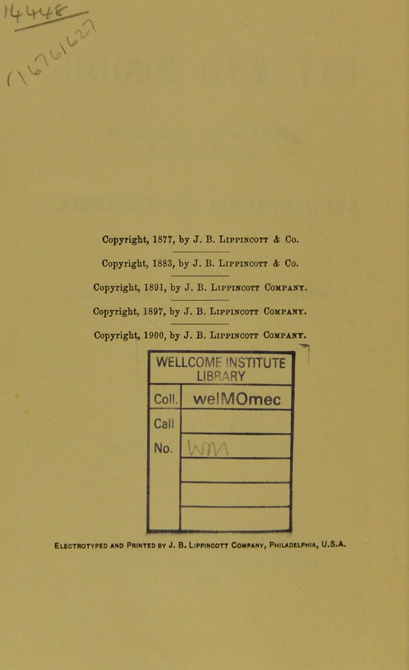 )t+ >+*££ Copyright, 1877, by J. B. Lippincott <fc Co. Copyright, 1883, by J. B. Lippincott & Co. Copyright, 1891, by J. B. Lippincott Company. Copyright, 1897, by J. B. Lippincott Company. Copyright, 1900, by J. B. Lippincott Company. WELLCOME INSTITUTE LIBRARY Coll. welMOmec Call No. Wm Electrotyped and Printed by J. B. Lippincott Company, Philadelphia, U.8.A.