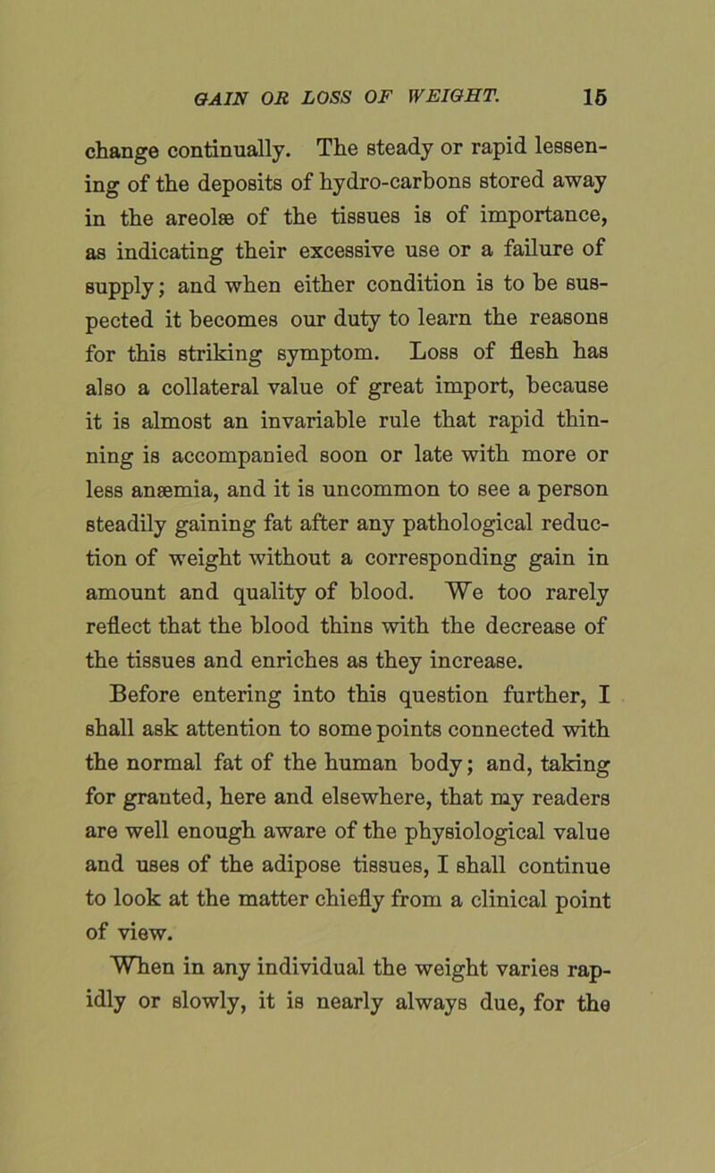 change continually. The steady or rapid lessen- ing of the deposits of hydro-carbons stored away in the areolse of the tissues is of importance, as indicating their excessive use or a failure of supply; and when either condition is to be sus- pected it becomes our duty to learn the reasons for this striking symptom. Loss of flesh has also a collateral value of great import, because it is almost an invariable rule that rapid thin- ning is accompanied soon or late with more or less anaemia, and it is uncommon to see a person steadily gaining fat after any pathological reduc- tion of weight without a corresponding gain in amount and quality of blood. We too rarely reflect that the blood thins with the decrease of the tissues and enriches as they increase. Before entering into this question further, I shall ask attention to some points connected with the normal fat of the human body; and, taking for granted, here and elsewhere, that my readers are well enough aware of the physiological value and uses of the adipose tissues, I shall continue to look at the matter chiefly from a clinical point of view. When in any individual the weight varies rap- idly or slowly, it is nearly always due, for the