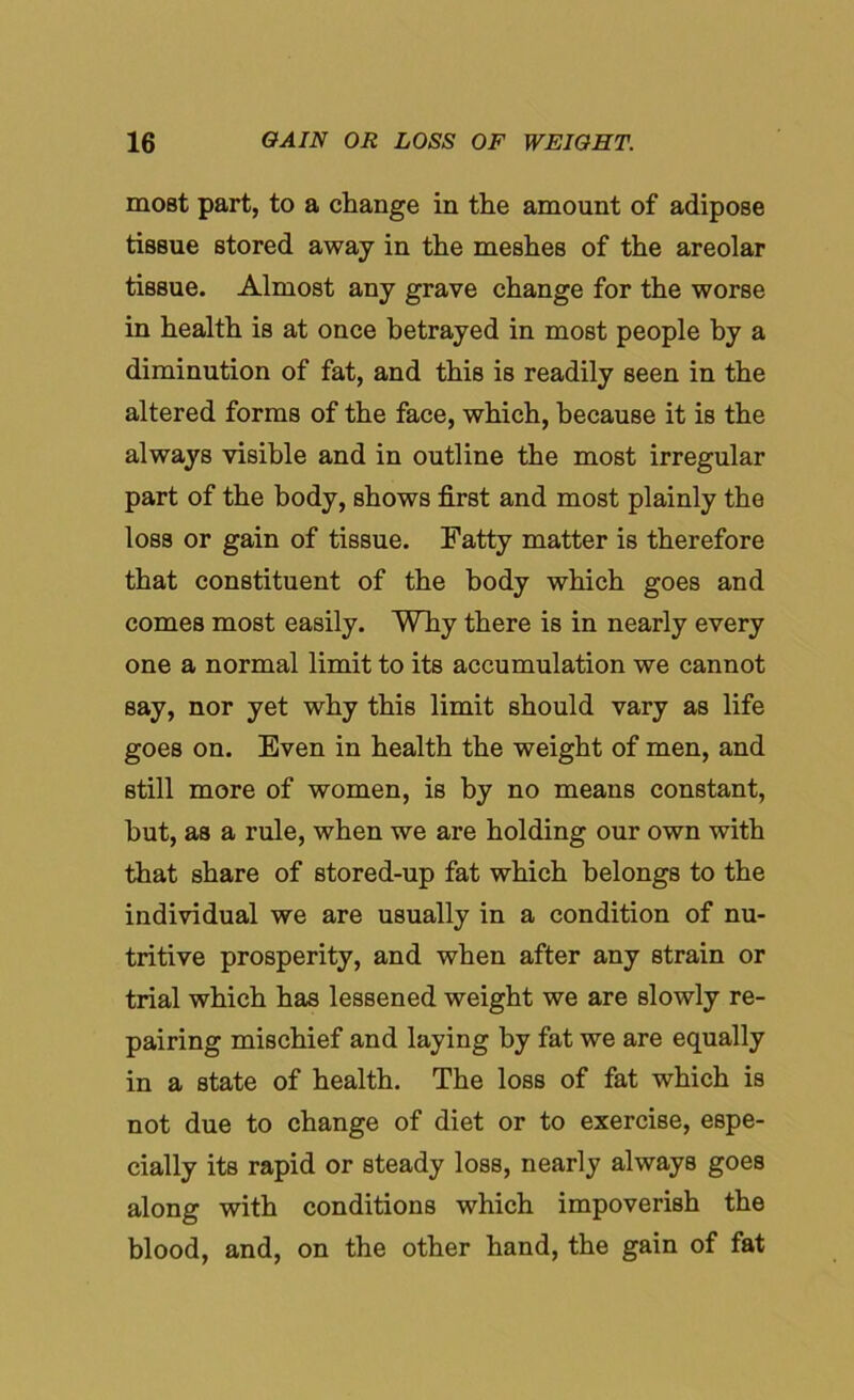 moBt part, to a change in the amount of adipose tissue stored away in the meshes of the areolar tissue. Almost any grave change for the worse in health is at once betrayed in most people by a diminution of fat, and this is readily seen in the altered forms of the face, which, because it is the always visible and in outline the most irregular part of the body, shows first and most plainly the loss or gain of tissue. Fatty matter is therefore that constituent of the body which goes and comes most easily. Why there is in nearly every one a normal limit to its accumulation we cannot say, nor yet why this limit should vary as life goes on. Even in health the weight of men, and still more of women, is by no means constant, hut, as a rule, when we are holding our own with that share of stored-up fat which belongs to the individual we are usually in a condition of nu- tritive prosperity, and when after any strain or trial which has lessened weight we are slowly re- pairing mischief and laying by fat we are equally in a state of health. The loss of fat which is not due to change of diet or to exercise, espe- cially its rapid or steady loss, nearly always goes along with conditions which impoverish the blood, and, on the other hand, the gain of fat