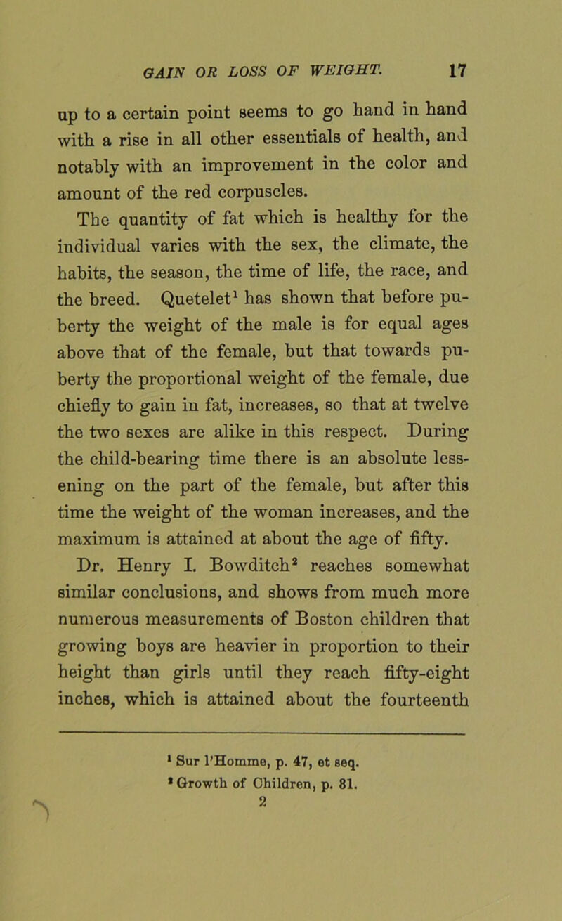 up to a certain point seems to go hand in hand with a rise in all other essentials of health, and notably with an improvement in the color and amount of the red corpuscles. The quantity of fat which is healthy for the individual varies with the sex, the climate, the habits, the season, the time of life, the race, and the breed. Quetelet1 has shown that before pu- berty the weight of the male is for equal ages above that of the female, but that towards pu- berty the proportional weight of the female, due chiefly to gain in fat, increases, so that at twelve the two sexes are alike in this respect. During the child-bearing time there is an absolute less- ening on the part of the female, hut after this time the weight of the woman increases, and the maximum is attained at about the age of fifty. Dr. Henry I. Bowditch2 reaches somewhat similar conclusions, and shows from much more numerous measurements of Boston children that growing hoys are heavier in proportion to their height than girls until they reach fifty-eight inches, which is attained about the fourteenth 1 Sur l’Homme, p. 47, et seq. * Growth of Children, p. 81. 2