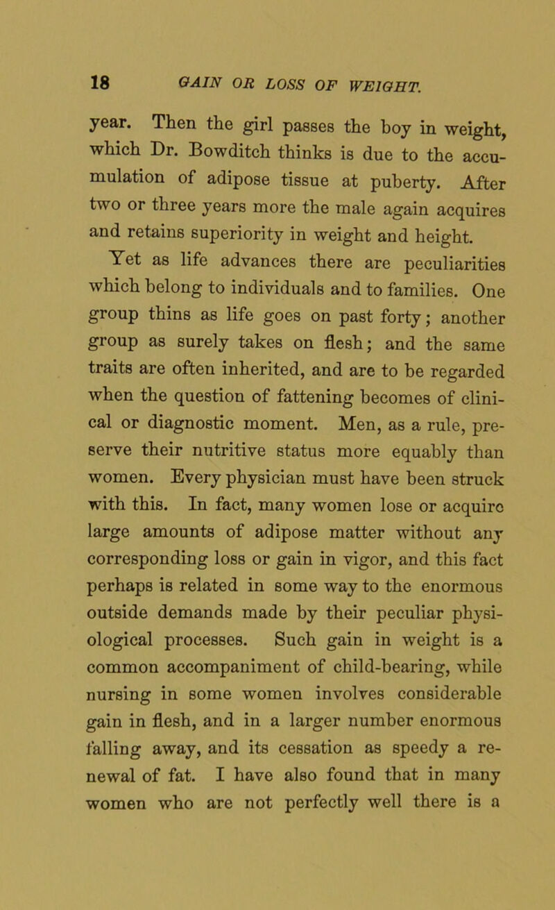 year. Then the girl passes the boy in weight, which Dr. Bowditch thinks is due to the accu- mulation of adipose tissue at puberty. After two or three years more the male again acquires and retains superiority in weight and height. Yet as life advances there are peculiarities which belong to individuals and to families. One group thins as life goes on past forty; another group as surely takes on flesh; and the same traits are often inherited, and are to be regarded when the question of fattening becomes of clini- cal or diagnostic moment. Men, as a rule, pre- serve their nutritive status more equably than women. Every physician must have been struck with this. In fact, many women lose or acquire large amounts of adipose matter without any corresponding loss or gain in vigor, and this fact perhaps is related in some way to the enormous outside demands made by their peculiar physi- ological processes. Such gain in weight is a common accompaniment of child-bearing, while nursing in some women involves considerable gain in flesh, and in a larger number enormous falling away, and its cessation as speedy a re- newal of fat. I have also found that in many women who are not perfectly well there is a
