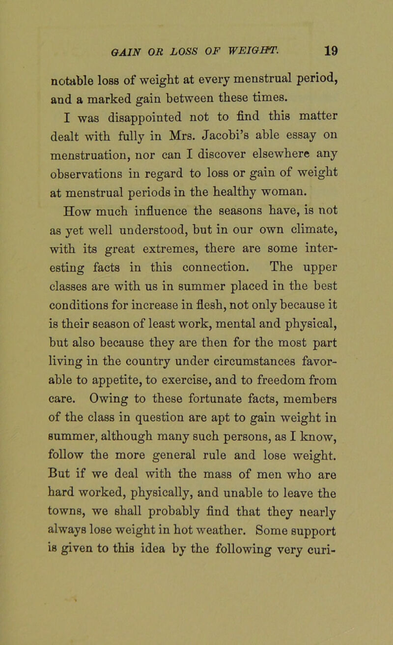 notable loss of weight at every menstrual period, and a marked gain between these times. I was disappointed not to find this matter dealt with fully in Mrs. Jacobi’s able essay on menstruation, nor can I discover elsewhere any observations in regard to loss or gain of weight at menstrual periods in the healthy woman. How much influence the seasons have, is not as yet well understood, but in our own climate, with its great extremes, there are some inter- esting facts in this connection. The upper classes are with us in summer placed in the best conditions for increase in flesh, not only because it is their season of least work, mental and physical, but also because they are then for the most part living in the country under circumstances favor- able to appetite, to exercise, and to freedom from care. Owing to these fortunate facts, members of the class in question are apt to gain weight in summer, although many such persons, as I know, follow the more general rule and lose weight. But if we deal with the mass of men who are hard worked, physically, and unable to leave the towns, we shall probably find that they nearly always lose weight in hot weather. Some support is given to this idea by the following very curi-