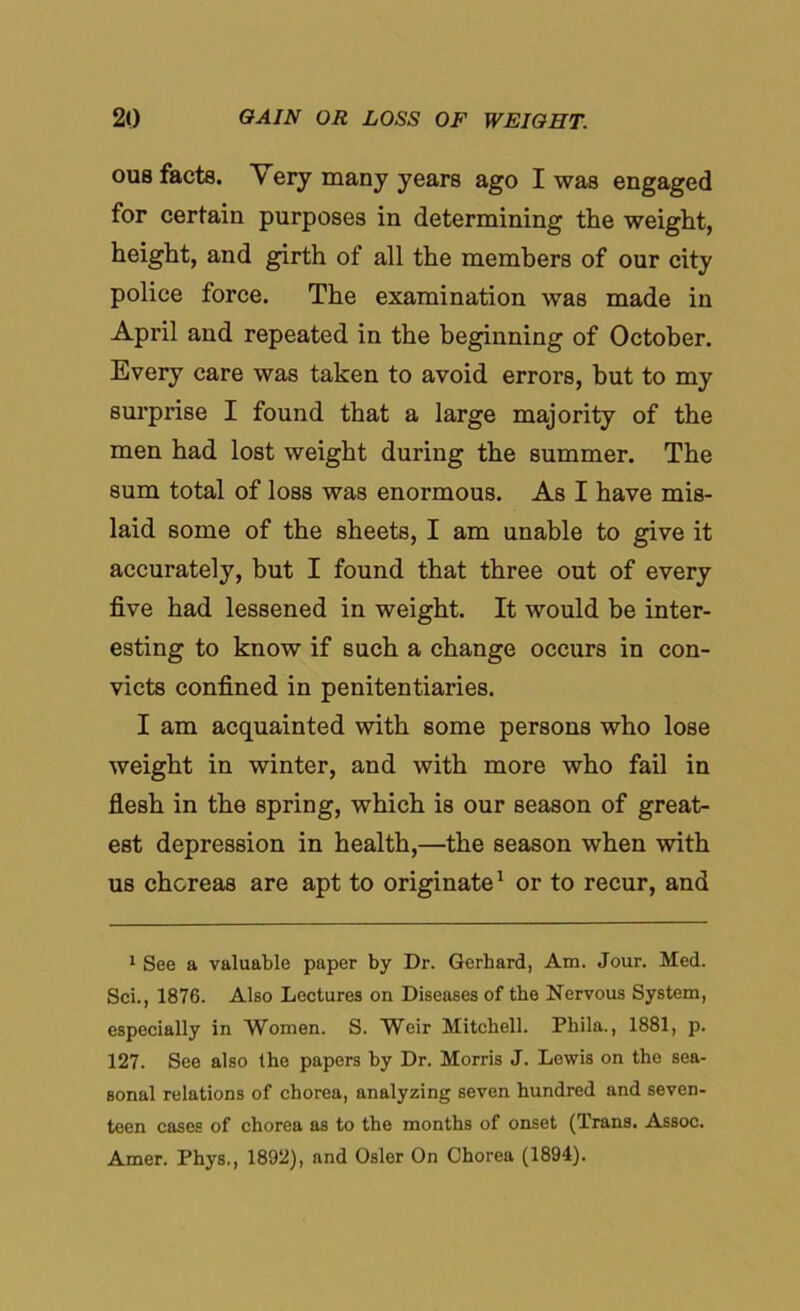 ous facts. Very many years ago I was engaged for certain purposes in determining the weight, height, and girth of all the members of our city police force. The examination was made in April and repeated in the beginning of October. Every care was taken to avoid errors, but to my surprise I found that a large majority of the men had lost weight during the summer. The sum total of loss was enormous. As I have mis- laid some of the sheets, I am unable to give it accurately, but I found that three out of every five had lessened in weight. It would be inter- esting to know if such a change occurs in con- victs confined in penitentiaries. I am acquainted with some persons who lose weight in winter, and with more who fail in flesh in the spring, which is our season of great- est depression in health,—the season when with us choreas are apt to originate1 or to recur, and 1 See a valuable paper by Dr. Gerhard, Am. Jour. Med. Sci., 1876. Also Lectures on Diseases of the Nervous System, especially in Women. S. Weir Mitchell. Phila., 1881, p. 127. See also the papers by Dr. Morris J. Lewis on the sea- sonal relations of chorea, analyzing seven hundred and seven- teen cases of chorea as to the months of onset (Trans. Assoc. Amer. Phys., 1892), and Osier On Chorea (1894).