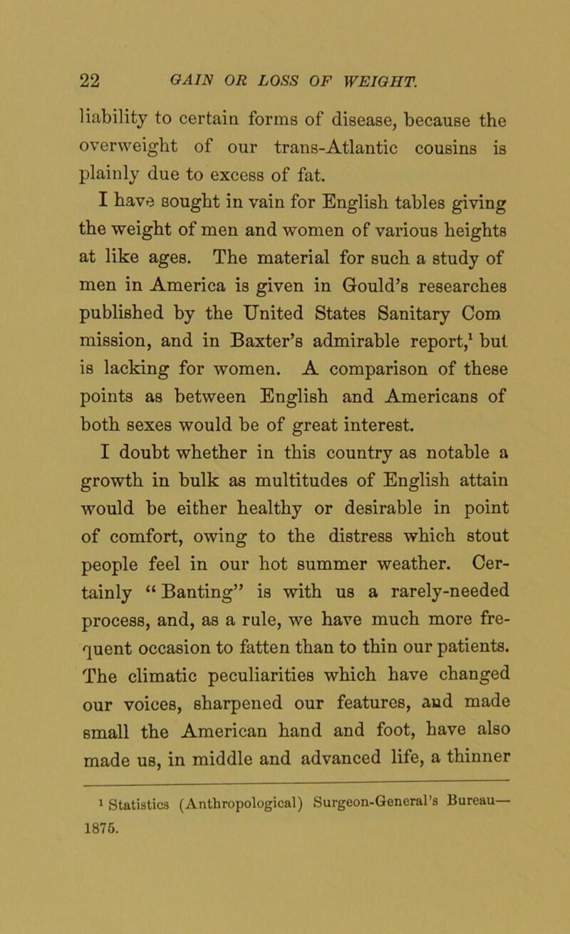 liability to certain forms of disease, because the overweight of our trans-Atlantic cousins is plainly due to excess of fat. I have sought in vain for English tables giving the weight of men and women of various heights at like ages. The material for such a study of men in America is given in Gould’s researches published by the United States Sanitary Com mission, and in Baxter’s admirable report,1 but is lacking for women. A comparison of these points as between English and Americans of both sexes would be of great interest. I doubt whether in this country as notable a growth in bulk as multitudes of English attain would be either healthy or desirable in point of comfort, owing to the distress which stout people feel in our hot summer weather. Cer- tainly “ Banting” is with us a rarely-needed process, and, as a rule, we have much more fre- quent occasion to fatten than to thin our patients. The climatic peculiarities which have changed our voices, sharpened our features, and made small the American hand and foot, have also made us, in middle and advanced life, a thinner 1 Statistics (Anthropological) Surgeon-General’s Bureau— 1875.