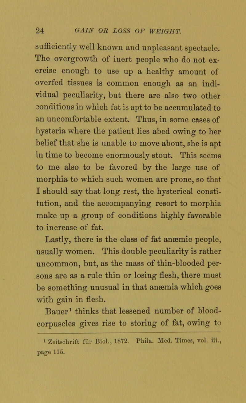 sufficiently well known and unpleasant spectacle. The overgrowth of inert people who do not ex- ercise enough to use up a healthy amount of overfed tissues is common enough as an indi- vidual peculiarity, but there are also two other conditions in which fat is apt to be accumulated to an uncomfortable extent. Thus, in some cases of hysteria where the patient lies abed owing to her belief that she is unable to move about, she is apt in time to become enormously stout. This seems to me also to be favored by the large use of morphia to which such women are prone, so that I should say that long rest, the hysterical consti- tution, and the accompanying resort to morphia make up a group of conditions highly favorable to increase of fat. Lastly, there is the class of fat anaemic people, usually women. This double peculiarity is rather uncommon, but, as the mass of thin-blooded per- sons are as a rule thin or losing flesh, there must be something unusual in that anaemia which goes with gain in flesh. Bauer1 thinks that lessened number of blood- corpuscles gives rise to storing of fat, owing to 1 Zeitschrift fur Biol., 1872. Phila. Med. Times, vol. iii., page 116.