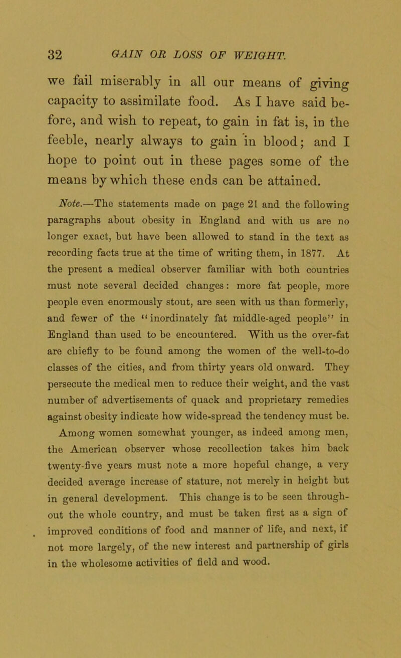 we fail miserably in all our means of giving capacity to assimilate food. As I have said be- fore, and wish to repeat, to gain in fat is, in the feeble, nearly always to gain in blood; and I hope to point out in these pages some of the means by which these ends can be attained. Note.—The statements made on page 21 and the following paragraphs about obesity in England and with us are no longer exact, but have been allowed to stand in the text as recording facts true at the time of writing them, in 1877. At the present a medical observer familiar with both countries must note several decided changes: more fat people, more people even enormously stout, are seen with us than formerly, and fewer of the “inordinately fat middle-aged people” in England than used to be encountered. With us the over-fat are chiefly to be found among the women of the well-to-do classes of the cities, and from thirty years old onward. They persecute the medical men to reduce their weight, and the vast number of advertisements of quack and proprietary remedies against obesity indicate how wide-spread the tendency must be. Among women somewhat younger, as indeed among men, the American observer whose recollection takes him back twenty-five years must note a more hopeful change, a very decided average increase of stature, not merely in height but in general development. This change is to he seen through- out the whole country, and must he taken first as a sign of improved conditions of food and manner of life, and next, if not more largely, of the new interest and partnership of girls in the wholesome activities of field and wood.