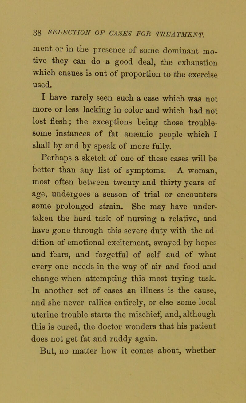 raent or in the presence of some dominant mo- tive they can do a good deal, the exhaustion which ensues is out of proportion to the exercise used. I have rarely seen such a case which was not more or less lacking in color and which had not lost flesh; the exceptions being those trouble- some instances of fat anaemic people which I shall by and by speak of more fully. Perhaps a sketch of one of these cases will be better than any list of symptoms. A woman, most often between twenty and thirty years of age, undergoes a season of trial or encounters some prolonged strain. She may have under- taken the hard task of nursing a relative, and have gone through this severe duty with the ad- dition of emotional excitement, swayed by hopes and fears, and forgetful of self and of what every one needs in the way of air and food and change when attempting this most trying task. In another set of cases an illness is the cause, and she never rallies entirely, or else some local uterine trouble starts the mischief, and, although this is cured, the doctor wonders that his patient does not get fat and ruddy again. But, no matter how it comes about, whether
