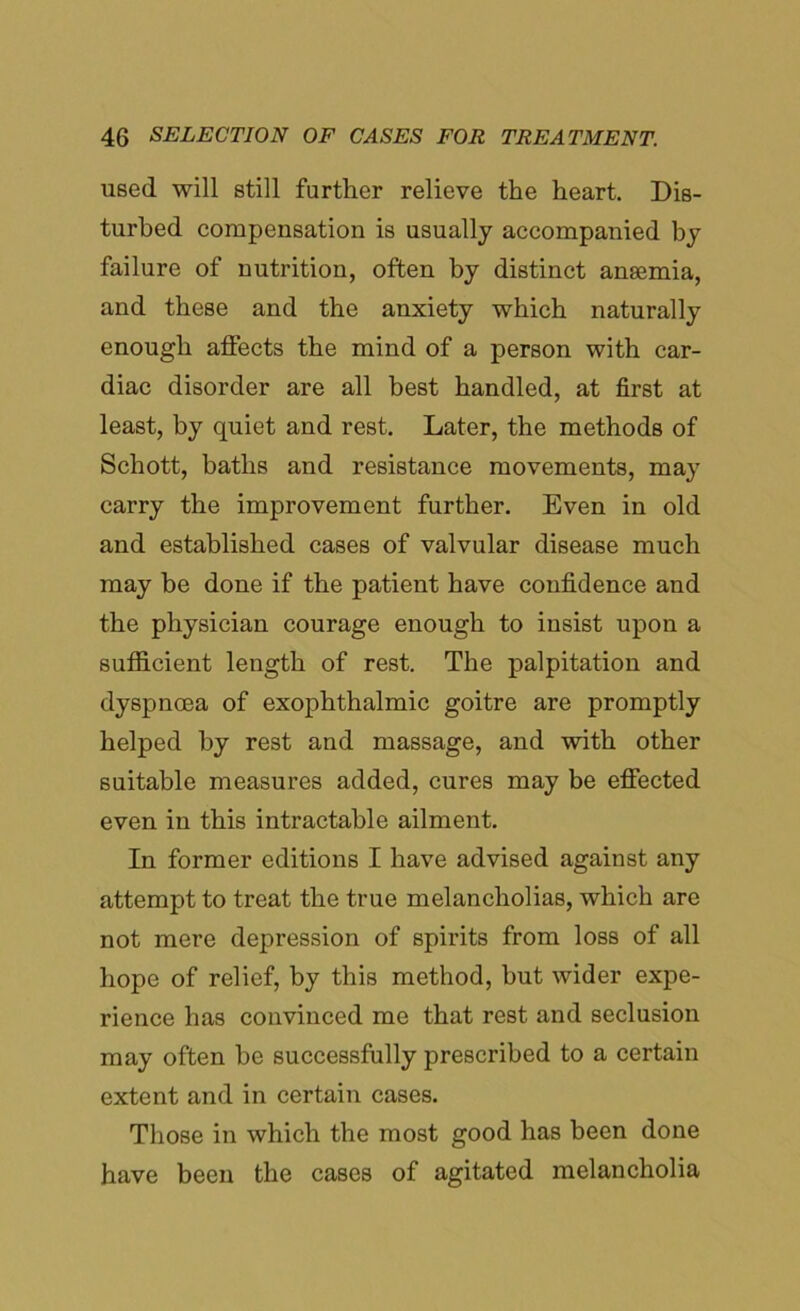 used will still further relieve the heart. Dis- turbed compensation is usually accompanied by failure of nutrition, often by distinct anaemia, and these and the anxiety which naturally enough affects the mind of a person with car- diac disorder are all best handled, at first at least, by quiet and rest. Later, the methods of Schott, baths and resistance movements, may carry the improvement further. Even in old and established cases of valvular disease much may be done if the patient have confidence and the physician courage enough to insist upon a sufficient length of rest. The palpitation and dyspnoea of exophthalmic goitre are promptly helped by rest and massage, and with other suitable measures added, cures may be effected even in this intractable ailment. In former editions I have advised against any attempt to treat the true melancholias, which are not mere depression of spirits from loss of all hope of relief, by this method, but wider expe- rience has convinced me that rest and seclusion may often be successfully prescribed to a certain extent and in certain cases. Those in which the most good has been done have been the cases of agitated melancholia