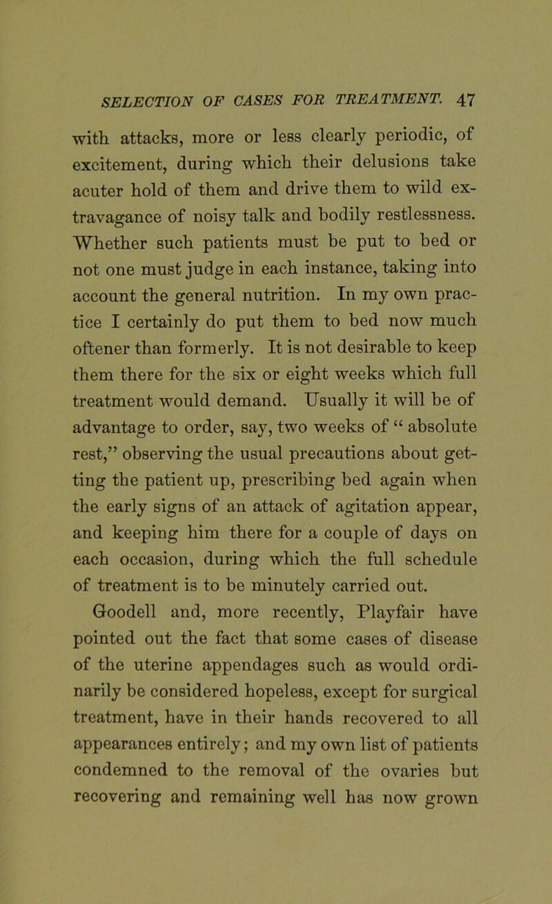 with attacks, more or less clearly periodic, of excitement, during which their delusions take acuter hold of them and drive them to wild ex- travagance of noisy talk and bodily restlessness. Whether such patients must be put to bed or not one must judge in each instance, taking into account the general nutrition. In my own prac- tice I certainly do put them to bed now much oftener than formerly. It is not desirable to keep them there for the six or eight weeks which full treatment would demand. Usually it will he of advantage to order, say, two weeks of “ absolute rest,” observing the usual precautions about get- ting the patient up, prescribing bed again when the early signs of an attack of agitation appear, and keeping him there for a couple of days on each occasion, during which the full schedule of treatment is to be minutely carried out. Goodell and, more recently, Playfair have pointed out the fact that some cases of disease of the uterine appendages such as would ordi- narily be considered hopeless, except for surgical treatment, have in their hands recovered to all appearances entirely; and my own list of patients condemned to the removal of the ovaries hut recovering and remaining well has now grown