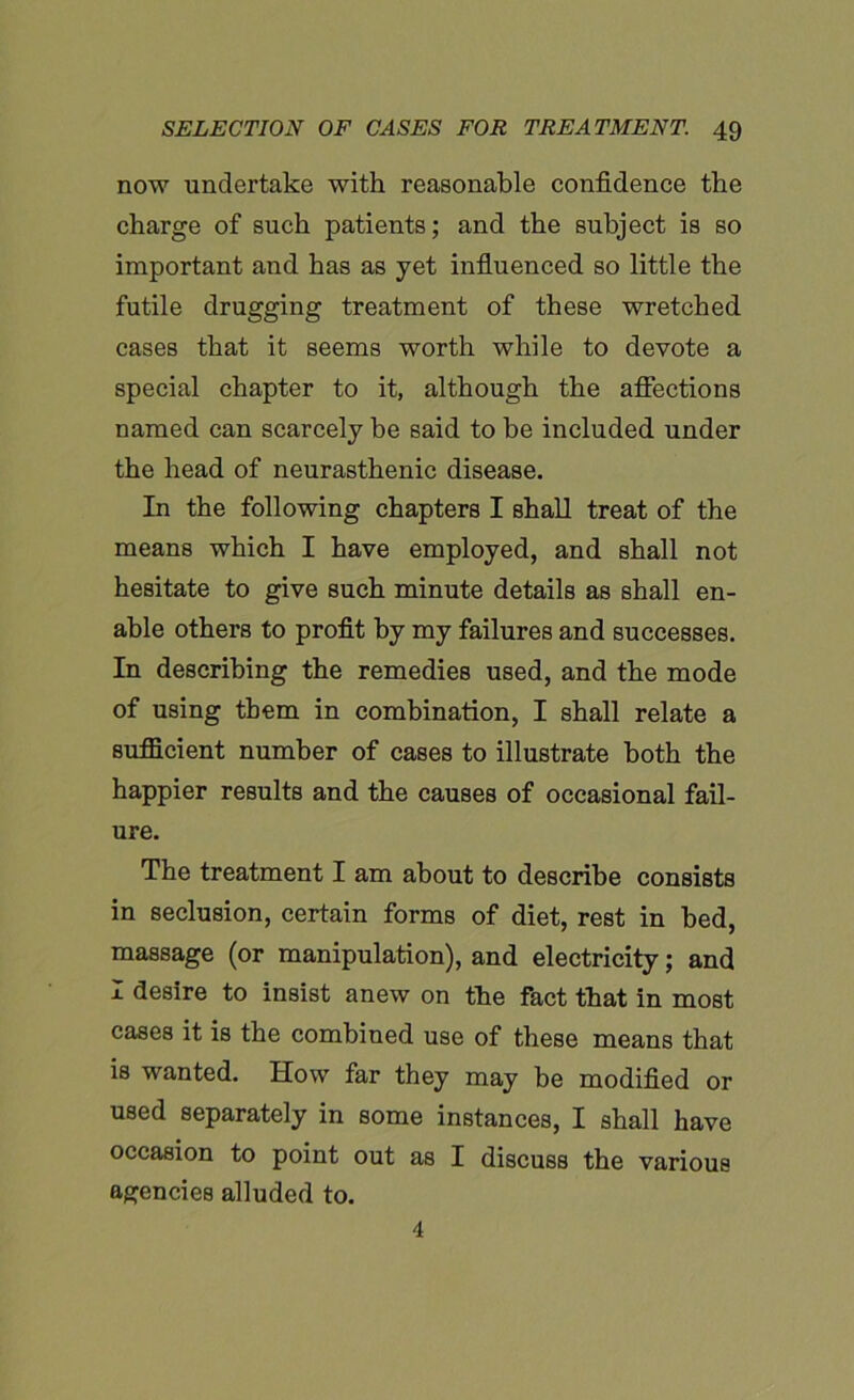 now undertake with reasonable confidence the charge of such patients; and the subject is so important and has as yet influenced so little the futile drugging treatment of these wretched cases that it seems worth while to devote a special chapter to it, although the affections named can scarcely be said to be included under the head of neurasthenic disease. In the following chapters I shall treat of the means which I have employed, and shall not hesitate to give such minute details as shall en- able others to profit by my failures and successes. In describing the remedies used, and the mode of using them in combination, I shall relate a sufficient number of cases to illustrate both the happier results and the causes of occasional fail- ure. The treatment I am about to describe consists in seclusion, certain forms of diet, rest in bed, massage (or manipulation), and electricity; and I desire to insist anew on the fact that in most cases it is the combined use of these means that is wanted. How far they may be modified or used separately in some instances, I shall have occasion to point out as I discuss the various agencies alluded to. 4