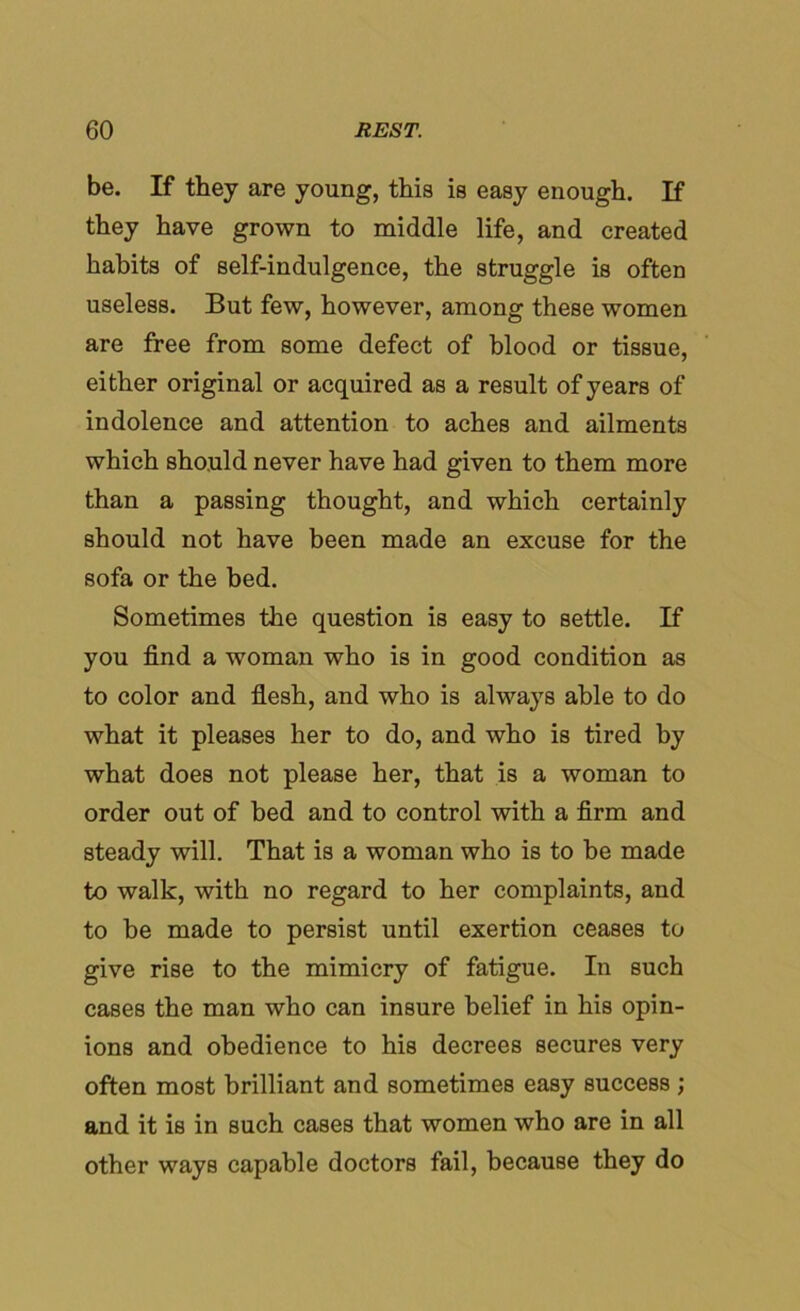 be. If they are young, this is easy enough. If they have grown to middle life, and created habits of self-indulgence, the struggle is often useless. But few, however, among these women are free from some defect of blood or tissue, either original or acquired as a result of years of indolence and attention to aches and ailments which should never have had given to them more than a passing thought, and which certainly should not have been made an excuse for the sofa or the bed. Sometimes the question is easy to settle. If you find a woman who is in good condition as to color and flesh, and who is always able to do what it pleases her to do, and who is tired by what does not please her, that is a woman to order out of bed and to control with a firm and steady will. That is a woman who is to be made to walk, with no regard to her complaints, and to be made to persist until exertion ceases to give rise to the mimicry of fatigue. In such cases the man who can insure belief in his opin- ions and obedience to his decrees secures very often most brilliant and sometimes easy success ; and it is in such cases that women who are in all other ways capable doctors fail, because they do