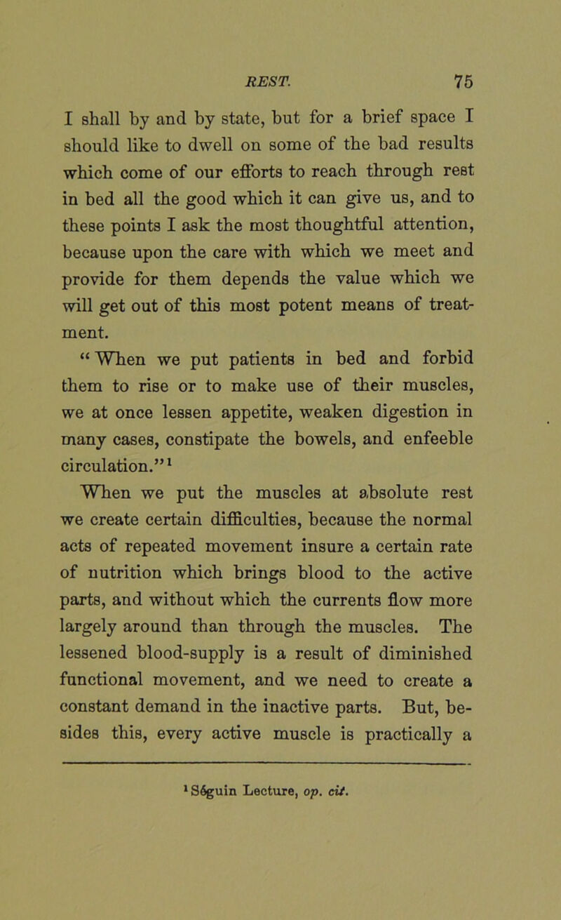 I shall by and by state, but for a brief space I should like to dwell on some of the bad results which come of our efforts to reach through rest in bed all the good which it can give us, and to these points I ask the most thoughtful attention, because upon the care with which we meet and provide for them depends the value which we will get out of this most potent means of treat- ment. “ When we put patients in bed and forbid them to rise or to make use of their muscles, we at once lessen appetite, weaken digestion in many cases, constipate the bowels, and enfeeble circulation.”1 When we put the muscles at absolute rest we create certain difficulties, because the normal acts of repeated movement insure a certain rate of nutrition which brings blood to the active parts, and without which the currents flow more largely around than through the muscles. The lessened blood-supply is a result of diminished functional movement, and we need to create a constant demand in the inactive parts. But, be- sides this, every active muscle is practically a 1 S6guin Lecture, op. cit.