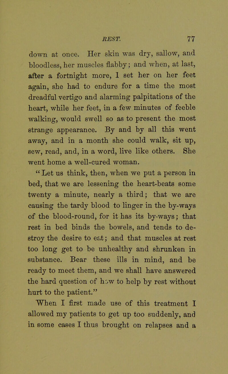 down at once. Her skin was dry, sallow, and bloodless, her muscles flabby; and when, at last, after a fortnight more, 1 set her on her feet again, she had to endure for a time the most dreadful vertigo and alarming palpitations of the heart, while her feet, in a few minutes of feeble walking, would swell so as to present the most strange appearance. By and by all this went away, and in a month she could walk, sit up, sew, read, and, in a word, live like others. She went home a well-cured woman. “ Let us think, then, when we put a person in bed, that we are lessening the heart-beats some twenty a minute, nearly a third; that we are causing the tardy blood to linger in the by-ways of the blood-round, for it has its by-ways; that rest in bed binds the bowels, and tends to de- stroy the desire to eat; and that muscles at rest too long get to be unhealthy and shrunken in substance. Bear these ills in mind, and be ready to meet them, and we shall have answered the hard question of how to help by rest without hurt to the patient.” When I first made use of this treatment I allowed my patients to get up too suddenly, and in some cases I thus brought on relapses and a