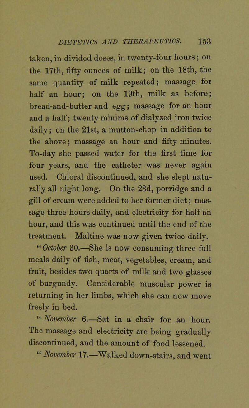 taken, in divided doses, in twenty-four hours; on the 17th, fifty ounces of milk; on the 18th, the same quantity of milk repeated; massage for half an hour; on the 19th, milk as before; bread-and-butter and egg; massage for an hour and a half; twenty minims of dialyzed iron twice daily; on the 21st, a mutton-chop in addition to the above; massage an hour and fifty minutes. To-day she passed water for the first time for four years, and the catheter was never again used. Chloral discontinued, and she slept natu- rally all night long. On the 23d, porridge and a gill of cream were added to her former diet; mas- sage three hours daily, and electricity for half an hour, and this was continued until the end of the treatment. Mai tine was now given twice daily. “ October 30.—She is now consuming three full meals daily of fish, meat, vegetables, cream, and fruit, besides two quarts of milk and two glasses of burgundy. Considerable muscular power is returning in her limbs, which she can now move freely in bed. “ November 6.—Sat in a chair for an hour. The massage and electricity are being gradually discontinued, and the amount of food lessened. “ November 17.—Walked down-stairs, and went