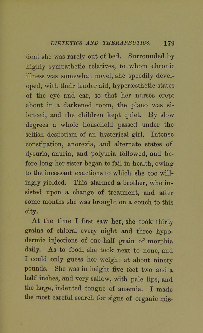 dent she was rarely out of bed. Surrounded by highly sympathetic relatives, to whom chronic illness was somewhat novel, she speedily devel- oped, with their tender aid, hyperaesthetic states of the eye and ear, so that her nurses crept about in a darkened room, the piano was si- lenced, and the children kept quiet. By slow degrees a whole household passed under the selfish despotism of an hysterical girl. Intense constipation, anorexia, and alternate states of dysuria, anuria, and polyuria followed, and be- fore long her sister began to fail in health, owing to the incessant exactions to which she too will- ingly yielded. This alarmed a brother, who in- sisted upon a change of treatment, and after some months she was brought on a couch to this city. At the time I first saw her, she took thirty grains of chloral every night and three hypo- dermic injections of one-half grain of morphia daily. As to food, she took next to none, and I could only guess her weight at about ninety pounds. She was in height five feet two and a half inches, and very sallow, with pale lips, and the large, indented tongue of anaemia. I made the most careful search for signs of organic mis-