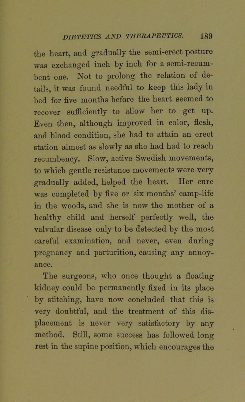 the heart, and gradually the semi-erect posture was exchanged inch by inch for a semi-recum- bent one. Not to prolong the relation of de- tails, it was found needful to keep this lady in bed for five months before the heart seemed to recover sufficiently to allow her to get up. Even then, although improved in color, flesh, and blood condition, she had to attain an erect station almost as slowly as she had had to reach recumbency. Slow, active Swedish movements, to which gentle resistance movements were very gradually added, helped the heart. Her cure was completed by five or six months’ camp-life in the woods, and she is now the mother of a healthy child and herself perfectly well, the valvular disease only to he detected by the most careful examination, and never, even during pregnancy and parturition, causing any annoy- ance. The surgeons, who once thought a floating kidney could be permanently fixed in its place by stitching, have now concluded that this is very doubtful, and the treatment of this dis- placement is never very satisfactory by any method. Still, some success has followed long rest in the supine position, which encourages the