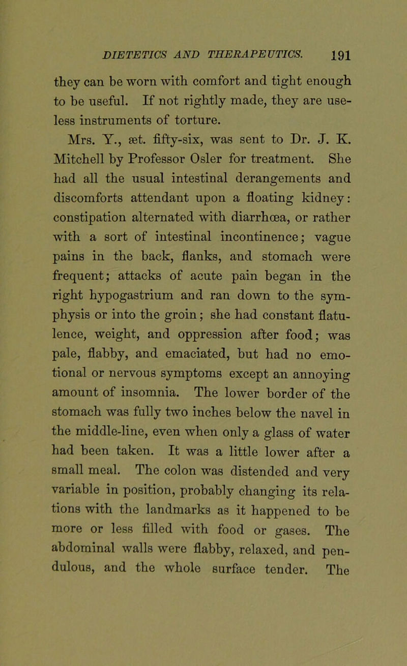 they can be worn with comfort and tight enough to be useful. If not rightly made, they are use- less instruments of torture. Mrs. Y., eet. fifty-six, was sent to Dr. J. K. Mitchell by Professor Osier for treatment. She had all the usual intestinal derangements and discomforts attendant upon a floating kidney: constipation alternated with diarrhoea, or rather with a sort of intestinal incontinence; vague pains in the back, flanks, and stomach were frequent; attacks of acute pain began in the right hypogastrium and ran down to the sym- physis or into the groin; she had constant flatu- lence, weight, and oppression after food; was pale, flabby, and emaciated, but had no emo- tional or nervous symptoms except an annoying amount of insomnia. The lower border of the stomach was fully two inches below the navel in the middle-line, even when only a glass of water had been taken. It was a little lower after a small meal. The colon was distended and very variable in position, probably changing its rela- tions with the landmarks as it happened to be more or less filled with food or gases. The abdominal walls were flabby, relaxed, and pen- dulous, and the whole surface tender. The