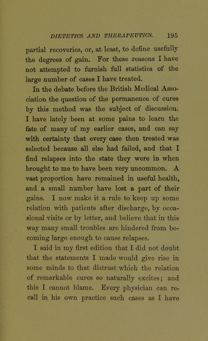 partial recoveries, or, at least, to define usefully the degrees of gain. For these reasons I have not attempted to furnish full statistics of the large number of cases I have treated. In the debate before the British Medical Asso- ciation the question of the permanence of cures by this method was the subject of discussion. I have lately been at some pains to learn the fate of many of my earlier cases, and can say with certainty that every case then treated was selected because all else had failed, and that I find relapses into the state they were in when brought to me to have been very uncommon. A vast proportion have remained in useful health, and a small number have lost a part of their gains. I now make it a rule to keep up some relation with patients after discharge, by occa- sional visits or by letter, and believe that in this way many small troubles are hindered from be- coming large enough to cause relapses. I said in my first edition that I did not doubt that the statements I made would give rise in some minds to that distrust which the relation of remarkable cures so naturally excites; and this I cannot blame. Every physician can re- call in his own practice such cases as I have