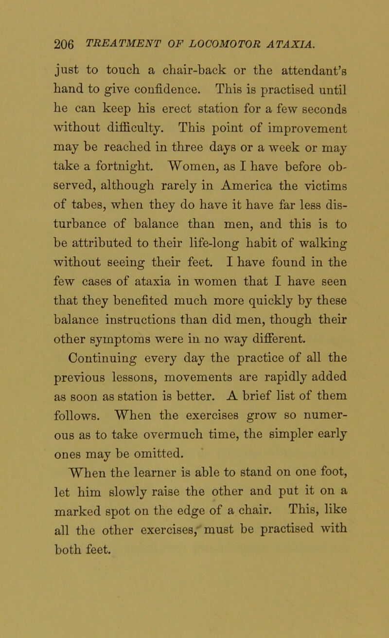 just to touch a chair-back or the attendant’s hand to give confidence. This is practised until he can keep his erect station for a few seconds without difficulty. This point of improvement may be reached in three days or a week or may take a fortnight. Women, as I have before ob- served, although rarely in America the victims of tabes, when they do have it have far less dis- turbance of balance than men, and this is to be attributed to their life-long habit of walking without seeing their feet. I have found in the few cases of ataxia in women that I have seen that they benefited much more quickly by these balance instructions than did men, though their other symptoms were in no way different. Continuing every day the practice of all the previous lessons, movements are rapidly added as soon as station is better. A brief list of them follows. When the exercises grow so numer- ous as to take overmuch time, the simpler early ones may be omitted. When the learner is able to stand on one foot, let him slowly raise the other and put it on a marked spot on the edge of a chair. This, like all the other exercises, must be practised with both feet.