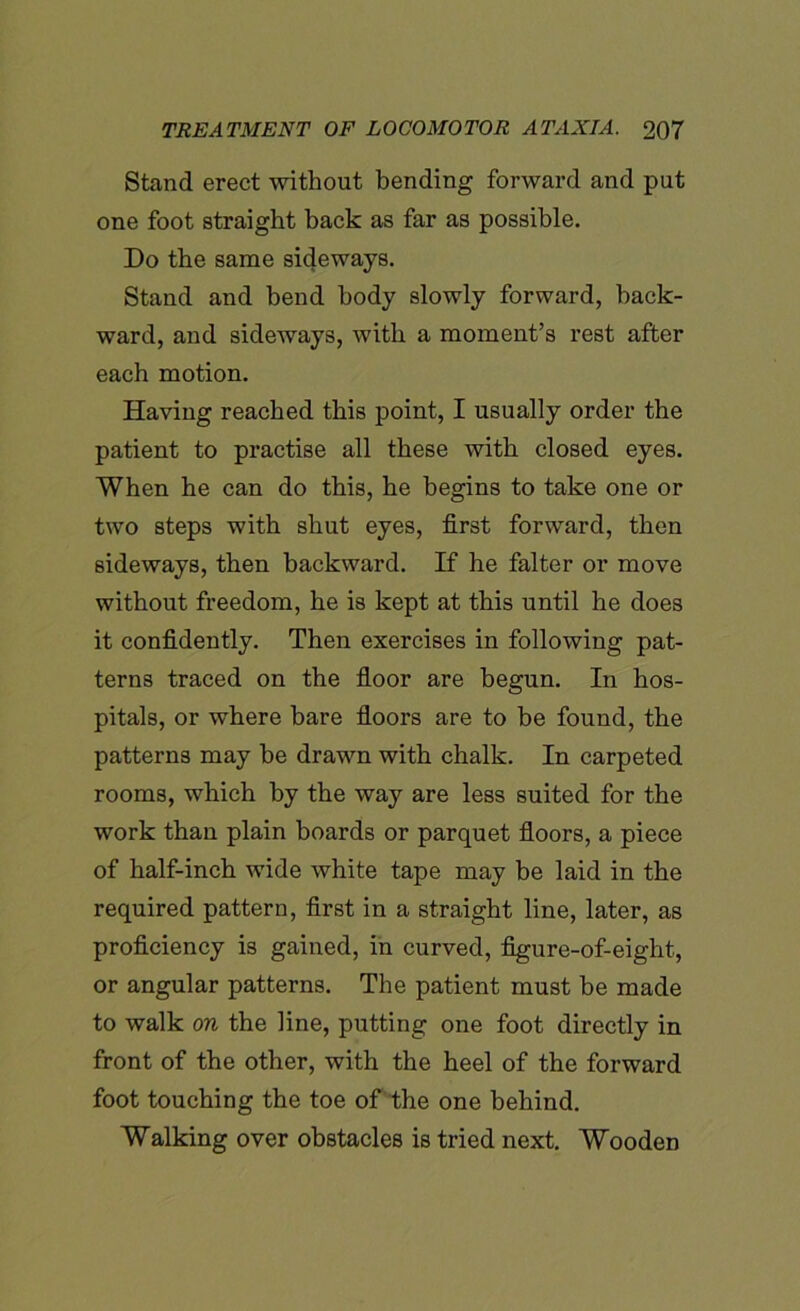Stand erect without bending forward and put one foot straight back as far as possible. Do the same sideways. Stand and bend body slowly forward, back- ward, and sideways, with a moment’s rest after each motion. Having reached this point, I usually order the patient to practise all these with closed eyes. When he can do this, he begins to take one or two steps with shut eyes, first forward, then sideways, then backward. If he falter or move without freedom, he is kept at this until he does it confidently. Then exercises in following pat- terns traced on the floor are begun. In hos- pitals, or where bare floors are to be found, the patterns may be drawn with chalk. In carpeted rooms, which by the way are less suited for the work than plain boards or parquet floors, a piece of half-inch wide white tape may be laid in the required pattern, first in a straight line, later, as proficiency is gained, in curved, figure-of-eight, or angular patterns. The patient must be made to walk on the line, putting one foot directly in front of the other, with the heel of the forward foot touching the toe of the one behind. Walking over obstacles is tried next. Wooden