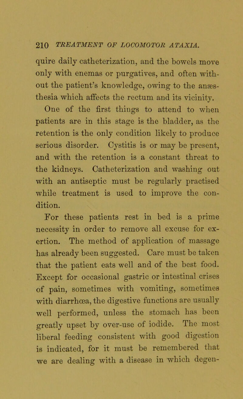 quire daily catheterization, and the bowels move only with enemas or purgatives, and often with- out the patient’s knowledge, owing to the anaes- thesia which affects the rectum and its vicinity. One of the first things to attend to when patients are in this stage is the bladder, as the retention is the only condition likely to produce serious disorder. Cystitis is or may be present, and with the retention is a constant threat to the kidneys. Catheterization and washing out with an antiseptic must be regularly practised while treatment is used to improve the con- dition. For these patients rest in bed is a prime necessity in order to remove all excuse for ex- ertion. The method of application of massage has already been suggested. Care must be taken that the patient eats well and of the best food. Except for occasional gastric or intestinal crises of pain, sometimes with vomiting, sometimes with diarrhoea, the digestive functions are usually well performed, unless the stomach has been greatly upset by over-use of iodide. The most liberal feeding consistent with good digestion is indicated, for it must be remembered that we are dealing with a disease in which degen-