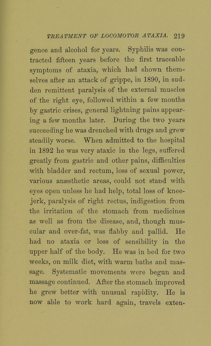 gence and alcohol for years. Syphilis was con- tracted fifteen years before the first traceable symptoms of ataxia, which had shown them- selves after an attack of grippe, in 1890, in sud- den remittent paralysis of the external muscles of the right eye, followed within a few months by gastric crises, general lightning pains appear- ing a few months later. During the two years succeeding he was drenched with drugs and grew steadily worse. When admitted to the hospital in 1892 he was very ataxic in the legs, suffered greatly from gastric and other pains, difficulties with bladder and rectum, loss of sexual power, various anaesthetic areas, could not stand with eyes open unless he had help, total loss of knee- jerk, paralysis of right rectus, indigestion from the irritation of the stomach from medicines as well as from the disease, and, though mus- cular and over-fat, was flabby and pallid. He had no ataxia or loss of sensibility in the upper half of the body. He was in bed for two weeks, on milk diet, with warm baths and mas- sage. Systematic movements were begun and massage continued. After the stomach improved he grew better with unusual rapidity. He is now able to work hard again, travels exten-
