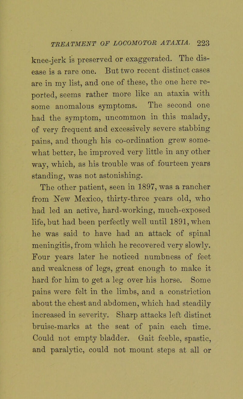 knee-jerk is preserved or exaggerated. The dis- ease is a rare one. But two recent distinct cases are in my list, and one of these, the one here re- ported, seems rather more like an ataxia with some anomalous symptoms. The second one had the symptom, uncommon in this malady, of very frequent and excessively severe stabbing pains, and though his co-ordination grew some- what better, he improved very little in any other way, which, as his trouble was of fourteen years standing, was not astonishing. The other patient, seen in 1897, was a rancher from New Mexico, thirty-three years old, who had led an active, hard-working, much-exposed life, but had been perfectly well until 1891, when he was said to have had an attack of spinal meningitis, from which he recovered very slowly. Four years later he noticed numbness of feet and weakness of legs, great enough to make it hard for him to get a leg over his horse. Some pains were felt in the limbs, and a constriction about the chest and abdomen, which had steadily increased in severity. Sharp attacks left distinct bruise-marks at the seat of pain each time. Could not empty bladder. Gait feeble, spastic, and paralytic, could not mount steps at all or