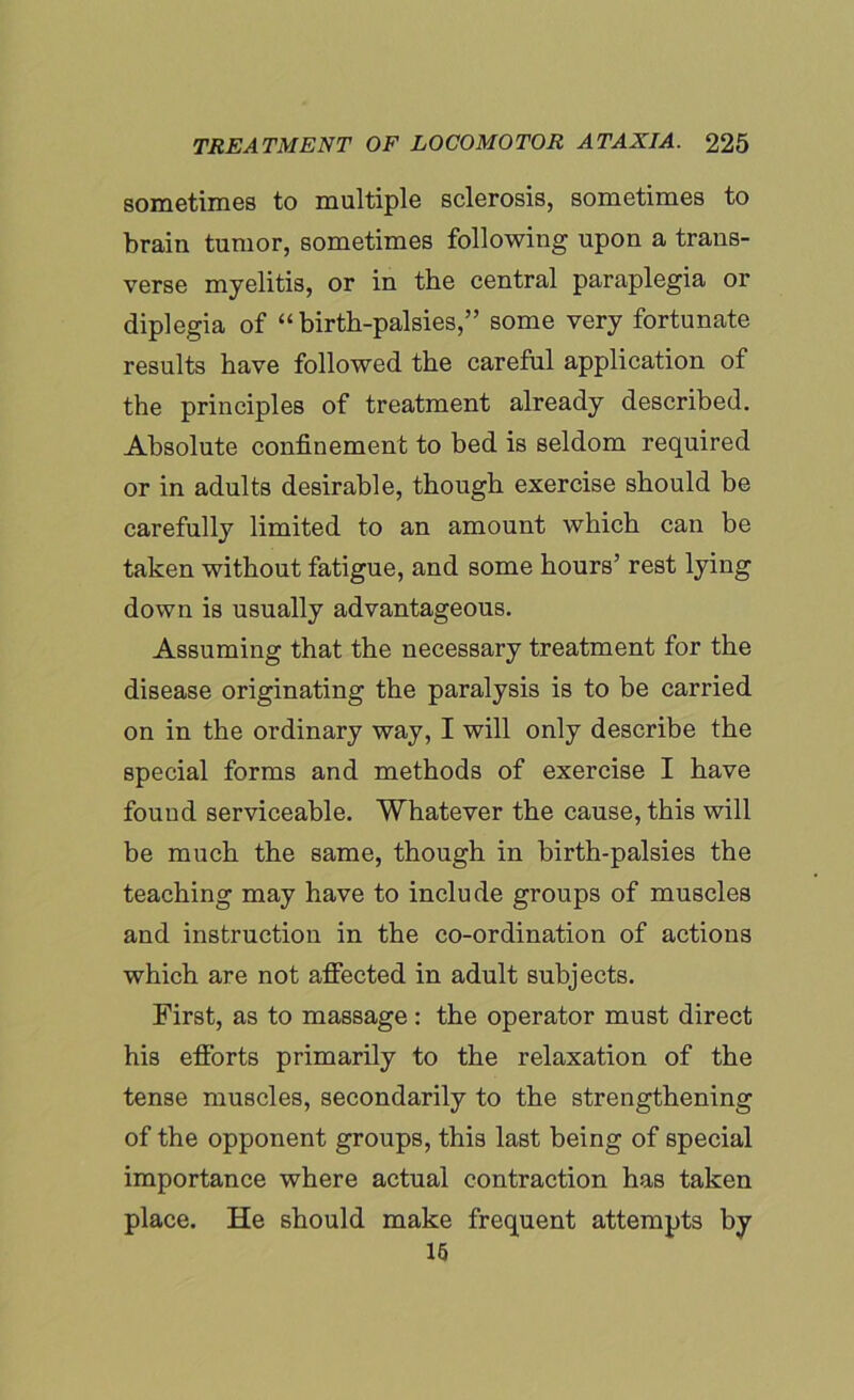 sometimes to multiple sclerosis, sometimes to brain tumor, sometimes following upon a trans- verse myelitis, or in the central paraplegia or diplegia of “birth-palsies,” some very fortunate results have followed the careful application of the principles of treatment already described. Absolute confinement to bed is seldom required or in adults desirable, though exercise should be carefully limited to an amount which can be taken without fatigue, and some hours’ rest lying down is usually advantageous. Assuming that the necessary treatment for the disease originating the paralysis is to be carried on in the ordinary way, I will only describe the special forms and methods of exercise I have found serviceable. Whatever the cause, this will be much the same, though in birth-palsies the teaching may have to include groups of muscles and instruction in the co-ordination of actions which are not affected in adult subjects. First, as to massage : the operator must direct his efforts primarily to the relaxation of the tense muscles, secondarily to the strengthening of the opponent groups, this last being of special importance where actual contraction has taken place. He should make frequent attempts by 15