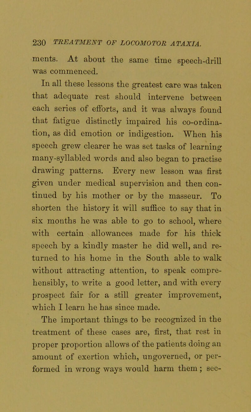 ments. At about the same time speech-drill was commenced. In all these lessons the greatest care was taken that adequate rest should intervene between each series of efforts, and it was always found that fatigue distinctly impaired his co-ordina- tion, as did emotion or indigestion. When his speech grew clearer he was set tasks of learning many-syllabled words and also began to practise drawing patterns. Every new lesson was first given under medical supervision and then con- tinued by his mother or by the masseur. To shorten the history it will suffice to say that in six months he was able to go to school, where with certain allowances made for his thick speech by a kindly master he did well, and re- turned to his home in the South able to walk without attracting attention, to speak compre- hensibly, to write a good letter, and with every prospect fair for a still greater improvement, which I learn he has since made. The important things to be recognized in the treatment of these cases are, first, that rest in proper proportion allows of the patients doing an amount of exertion which, ungoverned, or per- formed in wrong ways would harm them ; sec-