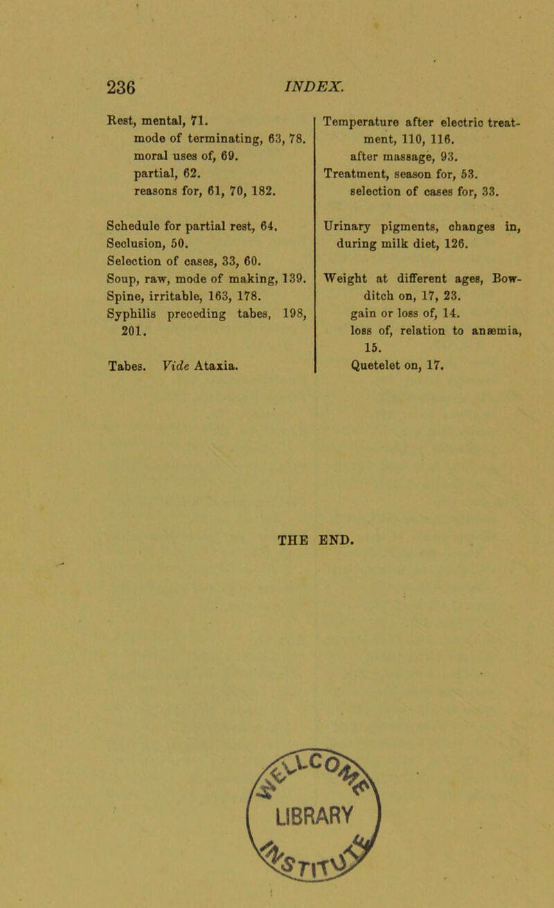 Rest, mental, 71. mode of terminating, 63, 78. moral uses of, 69. partial, 62. reasons for, 61, 70, 182. Schedule for partial rest, 64. Seclusion, 50. Selection of cases, 33, 60. Soup, raw, mode of making, 139. Spine, irritable, 163, 178. Syphilis preceding tabes, 198, 201. Tabes. Vide Ataxia. Temperature after electric treat- ment, 110, 116. after massage, 93. Treatment, season for, 53. selection of cases for, 33. Urinary pigments, changes in, during milk diet, 126. Weight at different ages, Bow- ditch on, 17, 23. gain or loss of, 14. loss of, relation to anaemia, 15. Quetelet on, 17. THE END. ^C°% LIBRARY