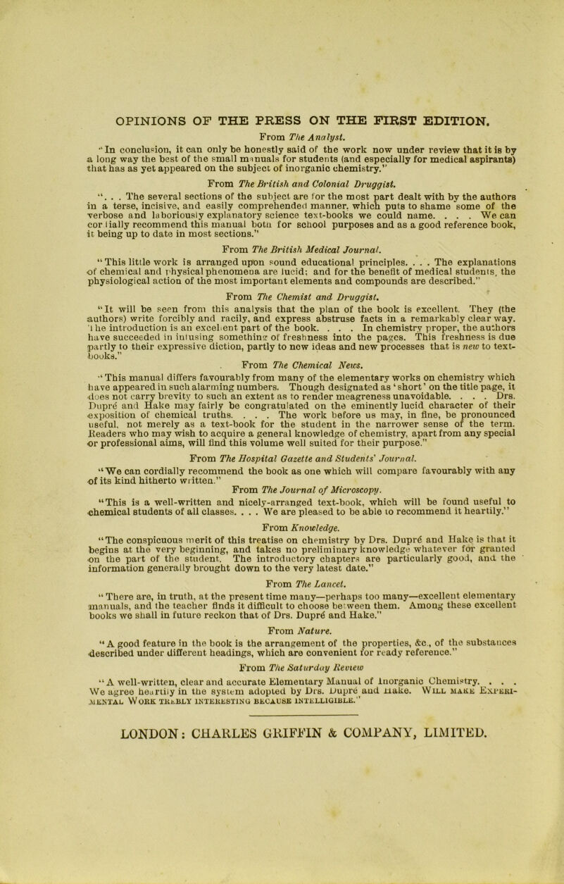 OPINIONS OF THE PRESS ON THE FIRST EDITION. From The Analyst.  In conclusion, it can only be honestly said of the work now under review that it is by a long way the best of the small manuals for students (and especially for medical aspirants) that has as yet appeared on the subject of inorganic chemistry.’’ From The British and Colonial Druggist. “. . . The several sections of the subject are for the most part dealt with by the authors in a terse, incisive, and easily comprehended manner, which putB to shame some of the verbose and laboriously explanatory science text-books we could name. . . . We can cor l ially recommend this manual botu for school purposes and as a good reference book, it being up to date in most sections.” From The British Medical Journal. “ This little work is arranged upon sound educational principles. . . . The explanations of chemical and physical phenomena are lucid; and for the benefit of medical students, the physiological action of the most important elements and compounds are described.” From The Chemist and Druggist. “It will be seen from this analysis that the plan of the book is excellent. They (the authors) write forcibly and racily, and express abstruse facts in a remarkably clear way. l he introduction is an excellent part of the book. . . . In chemistry proper, the authors have succeeded in iuiusing somethin? of freshness into the pages. This freshness is due partly to their expressive diction, partly to new ideas and new processes that is new to text- books. From The Chemical News. “ This manual differs favourably from many of the elementary works on chemistry which have appeared in such alarming numbers. Though designated as ‘ short ’ on the title page, it does not carry brevity to such an extent as to render meagreness unavoidable. . . . Drs. Dupre and Hake may fairly be congratulated on the eminently lucid character of their exposition of chemical truths. . . . The work before us may, in fine, be pronounced useful, not merely as a text-book for the student in the narrower sense of the term. Headers who may wish to acquire a general knowledge of chemistry, apart from any special or professional aims, will llnd this volume well suited for their purpose.” From The Hospital Gazette and Students' Journal. “We can cordially recommend the book as one which will compare favourably with any of its kind hitherto written.” From The Journal of Microscopy. “This is a well-written and nicely-arranged text-book, which will be found useful to chemical students of all classes. . . . We are pleased to be able to recommend it heartily.” From Knowledge. “The conspicuous merit of this treatise on chemistry by Drs. Duprg and Hake is that it begins at the very beginning, and lakes no preliminary knowledge whatever for granted on the part of the student. The introductory chapters are particularly good, and the information generally brought down to the very latest date. From The Lancet. “ There are, in truth, at the present time many—perhaps too many—excellent elementary manuals, and the teacher finds it difficult to choose between them. Among these excellent books we shall in future reckon that of Drs. Dupr6 and Hake.” From Nature. “A good feature in the book is the arrangement of the properties, &c., of the substances described under different headings, which are convenient for ready reference.” From The Saturduy Review “ A well-written, clear and accurate Elementary Manual of Inorganic Chemistry. . . . We agree heartily in the system adopted by Drs. Dupre and uake. Will makk Exbeki- aiental Work trebly interesting because intelligible.” LONDON: CHARLES GRIFFIN & COMPANY, LIMITED.