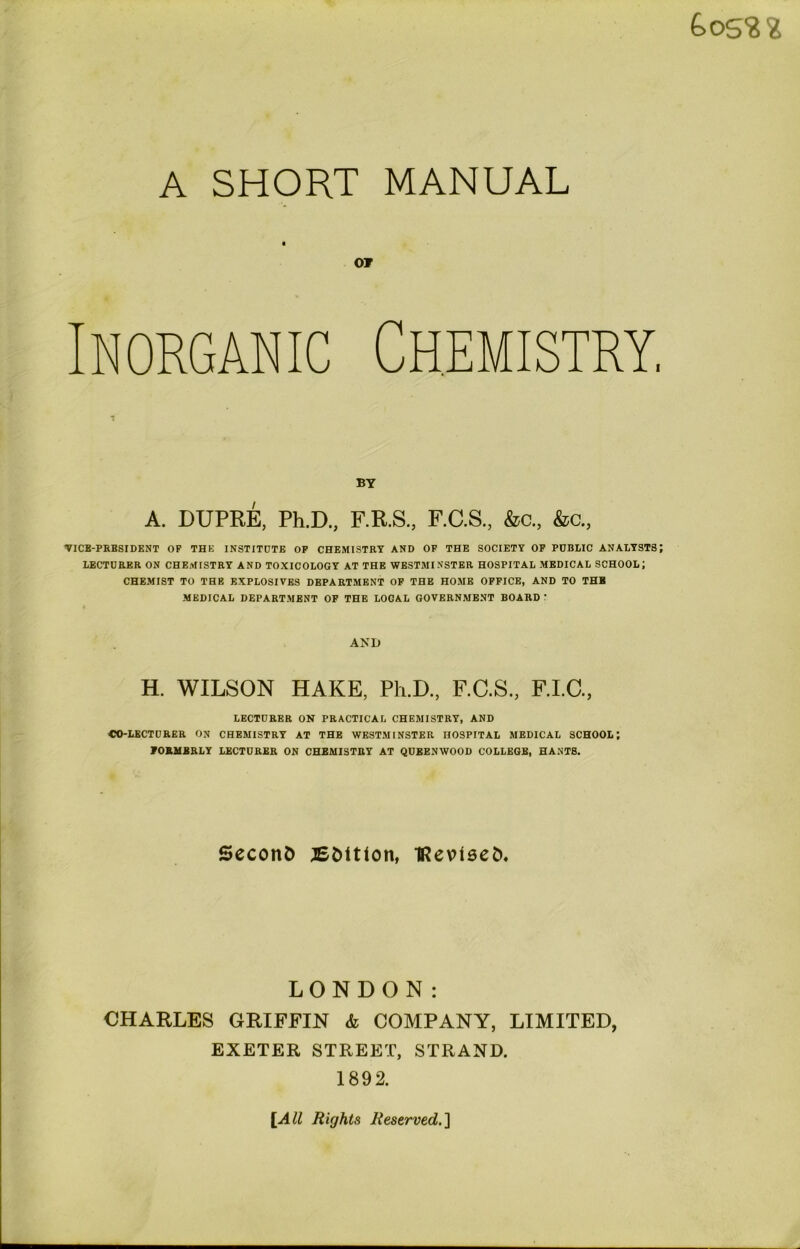 £>05$ 2 A SHORT MANUAL Of Inorganic Chemistry, BY A. DUPRE, Ph.D., F.R.S., F.C.S., &c., &c., ▼ICB-PRBSIDENT OF THE INSTITUTE OF CHEMISTRY AND OF THE SOCIETY OF PUBLIC ANALYSTS; LECTURER ON CHEMISTRY AND TOXICOLOGY AT THE WESTMINSTER HOSPITAL MEDICAL SCHOOL; CHEMIST TO THB EXPLOSIVES DEPARTMENT OF THE HOME OFFICE, AND TO THB MEDICAL DEPARTMENT OF THE LOCAL GOVERNMENT BOARD : AND H. WILSON HAKE, Ph.D., F.C.S., F.I.C., LECTURER ON PRACTICAL CHEMISTRY, AND CO-LECTURER ON CHEMISTRY AT THE WESTMINSTER HOSPITAL MEDICAL SCHOOL; FORMERLY LECTURER ON CHEMISTRY AT QUBENWOOD COLLEGE, HANTS. Second ^Edition, IRevised. LONDON: CHARLES GRIFFIN & COMPANY, LIMITED, EXETER STREET, STRAND. 1892. [All Rights Reserved,.]