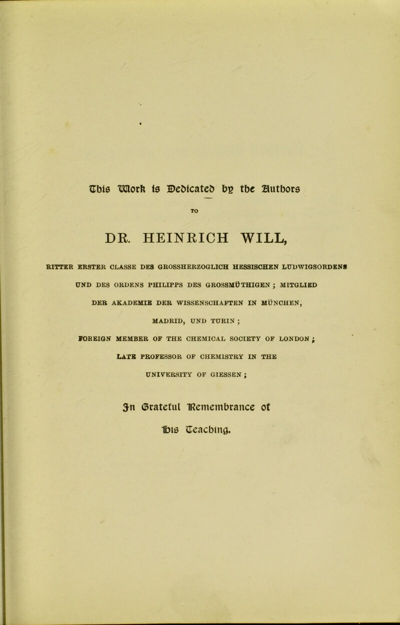 Gbis 'CClorb is Bebtcateb bg tbe authors TO DR. HEINRICH WILL, RITTER ERSTER CLASSE DE3 GROSSHERZOGLICH HESSISCHEN LUDWIGSORDENS UND DES ORDENS PHILIPPS DES GROSSMU THIGEN ; MITGLIED DER AKADEMIE DER WISSENSCHAFTEN IN MUNCHEN, MADRID, UND TURIN ; FOREIGN MEMBER OF THE CHEMICAL SOCIETY OF LONDON ; LATE PROFESSOR OF CHEMISTRY IN THE UNIYERSITY OF GIESSEN ; 3n ©rateful IRemembrance ot Ibis {Teaching,