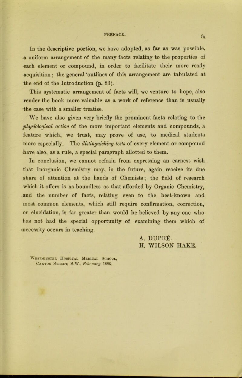 PREFACE. IX In the descriptive portion, we have adopted, as far as was possible, a uniform arrangement of the many facts relating to the properties of each element or compound, in order to facilitate their more ready acquisition; the general'outlines of this arrangement are tabulated at the end of the Introduction (p. 83). This systematic arrangement of facts will, we venture to hope, also render the book more valuable as a work of reference than is usually the case with a smaller treatise. We have also given very briefly the prominent facts relating to the physiological action of the more important elements and compounds, a feature which, we trust, may prove of use, to medical students more especially. The distinguishing tests of every element or compound have also, as a rule, a special paragraph allotted to them. In conclusion, we cannot refrain from expressing an earnest wish that Inorganic Chemistry may, in the future, again receive its due share of attention at the hands of Chemists; the field of research which it offers is as boundless as that afforded by Organic Chemistry, and the number of facts, relating even to the best-known and most common elements, which still require confirmation, correction, or elucidation, is far greater than would be believed by any one who has not had the special opportunity of examining them which of .necessity occurs in teaching. A. DUPRE. H. WILSON HAKE. Westminster Hospital Medical School, Caxton Street, S.W.. February. 1886.