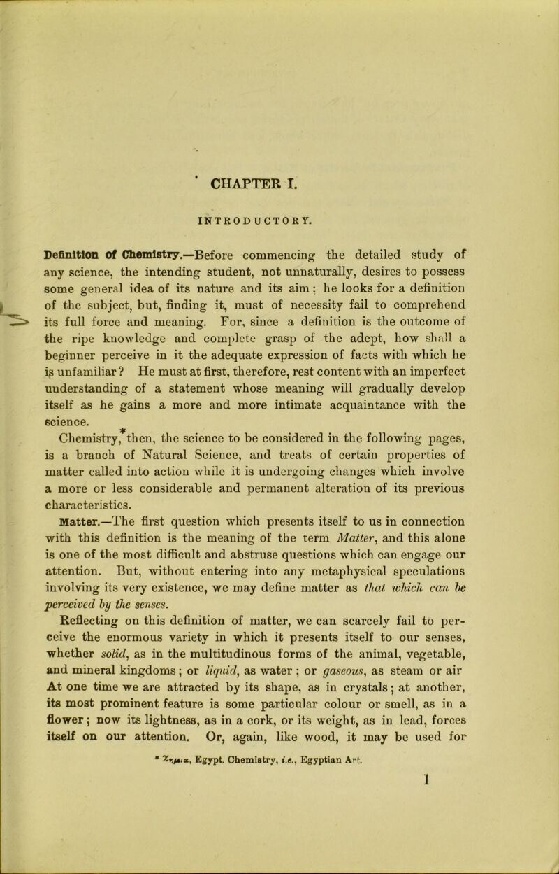 INTRODUCTORY. Definition Of Cliomistry.—Before commencing the detailed study of any science, the intending student, not unnaturally, desires to possess some general idea of its nature and its aim; he looks for a definition of the subject, but, finding it, must of necessity fail to comprehend its full force and meaning. For, since a definition is the outcome of the ripe knowledge and complete grasp of the adept, how shall a beginner perceive in it the adequate expression of facts with which he is unfamiliar? He must at first, therefore, rest content with an imperfect understanding of a statement whose meaning will gradually develop itself as he gains a more and more intimate acquaintance with the science. Chemistry, then, the science to be considered in the following pages, is a branch of Natural Science, and treats of certain properties of matter called into action while it is undergoing changes which involve a more or less considerable and permanent alteration of its previous characteristics. Matter.—The first question which presents itself to us in connection with this definition is the meaning of the term Matter, and this alone is one of the most difficult and abstruse questions which can engage our attention. But, without entering into any metaphysical speculations involving its very existence, we may define matter as that which can he perceived by the senses. Reflecting on this definition of matter, we can scarcely fail to per- ceive the enormous variety in which it presents itself to our senses, whether solid, as in the multitudinous forms of the animal, vegetable, and mineral kingdoms ; or liquid, as water ; or gaseous, as steam or air At one time we are attracted by its shape, as in crystals; at another, its most prominent feature is some particular colour or smell, as in a flower; now its lightness, as in a cork, or its weight, as in lead, forces itself on our attention. Or, again, like wood, it may be used for * XrifAiot, Egypt. Chemistry, i.e., Egyptian Art. 1