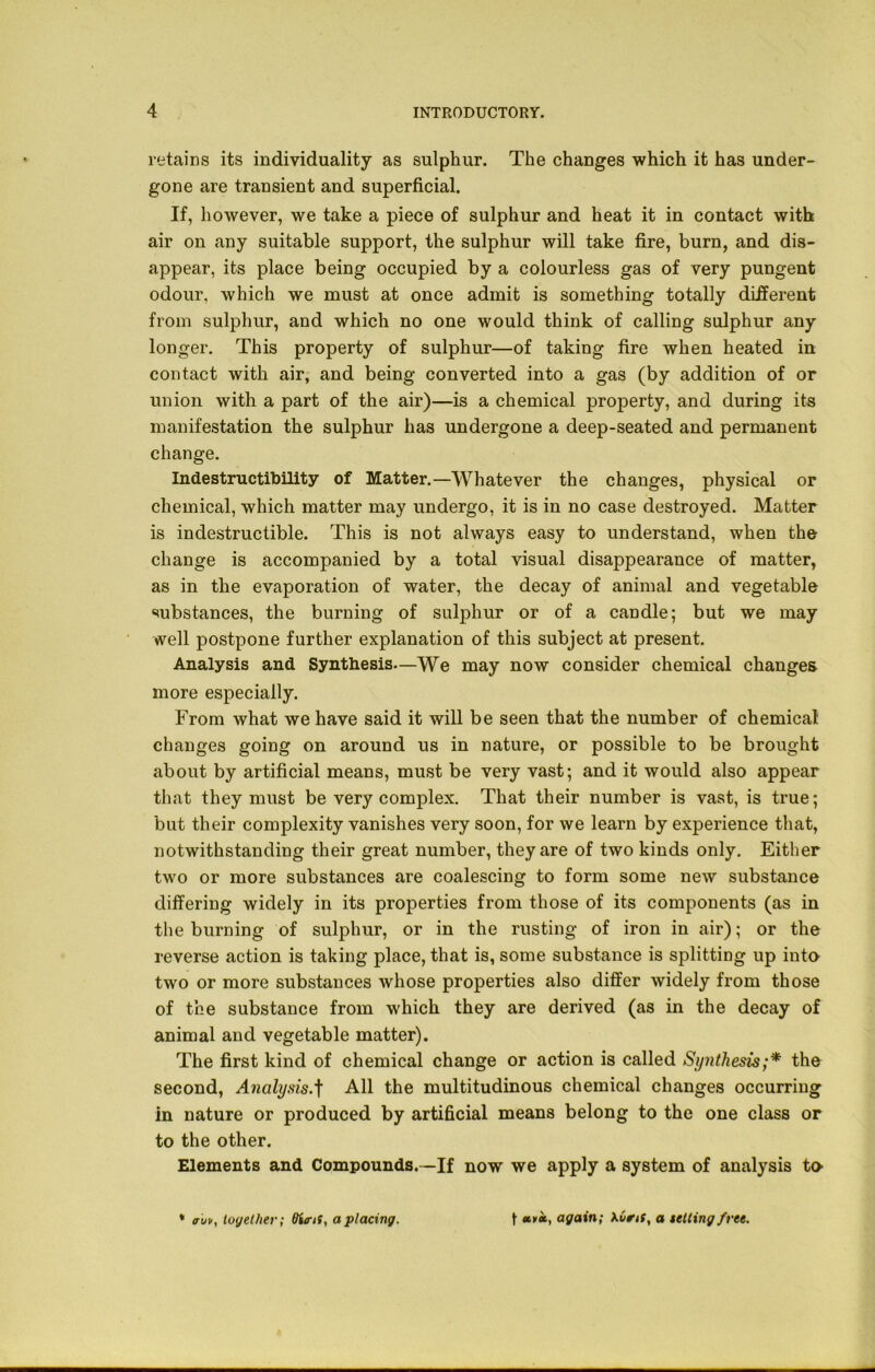 retains its individuality as sulphur. The changes which it has under- gone are transient and superficial. If, however, we take a piece of sulphur and heat it in contact with air on any suitable support, the sulphur will take fire, burn, and dis- appear, its place being occupied by a colourless gas of very pungent odour, which we must at once admit is something totally different from sulphur, and which no one would think of calling sulphur any longer. This property of sulphur—of taking fire when heated in contact with air, and being converted into a gas (by addition of or union with a part of the air)—is a chemical property, and during its manifestation the sulphur has undergone a deep-seated and permanent change. Indestructibility of Matter.—Whatever the changes, physical or chemical, which matter may undergo, it is in no case destroyed. Matter is indestructible. This is not always easy to understand, when the change is accompanied by a total visual disappearance of matter, as in the evaporation of water, the decay of animal and vegetable substances, the burning of sulphur or of a candle; but we may well postpone further explanation of this subject at present. Analysis and Synthesis—We may now consider chemical changes more especially. From what we have said it will be seen that the number of chemical changes going on around us in nature, or possible to be brought about by artificial means, must be very vast; and it would also appear that they must be very complex. That their number is vast, is true; but their complexity vanishes very soon, for we learn by experience that, notwithstanding their great number, they are of two kinds only. Either two or more substances are coalescing to form some new substance differing widely in its properties from those of its components (as in the burning of sulphur, or in the rusting of iron in air); or the reverse action is taking place, that is, some substance is splitting up into two or more substances whose properties also differ widely from those of the substance from which they are derived (as in the decay of animal and vegetable matter). The first kind of chemical change or action is called Synthesis;* the second, Analysis.f All the multitudinous chemical changes occurring in nature or produced by artificial means belong to the one class or to the other. Elements and Compounds.—If now we apply a system of analysis to * auv, together; tfttnS, a placing. f *»*, again; Xuni, a setting free.