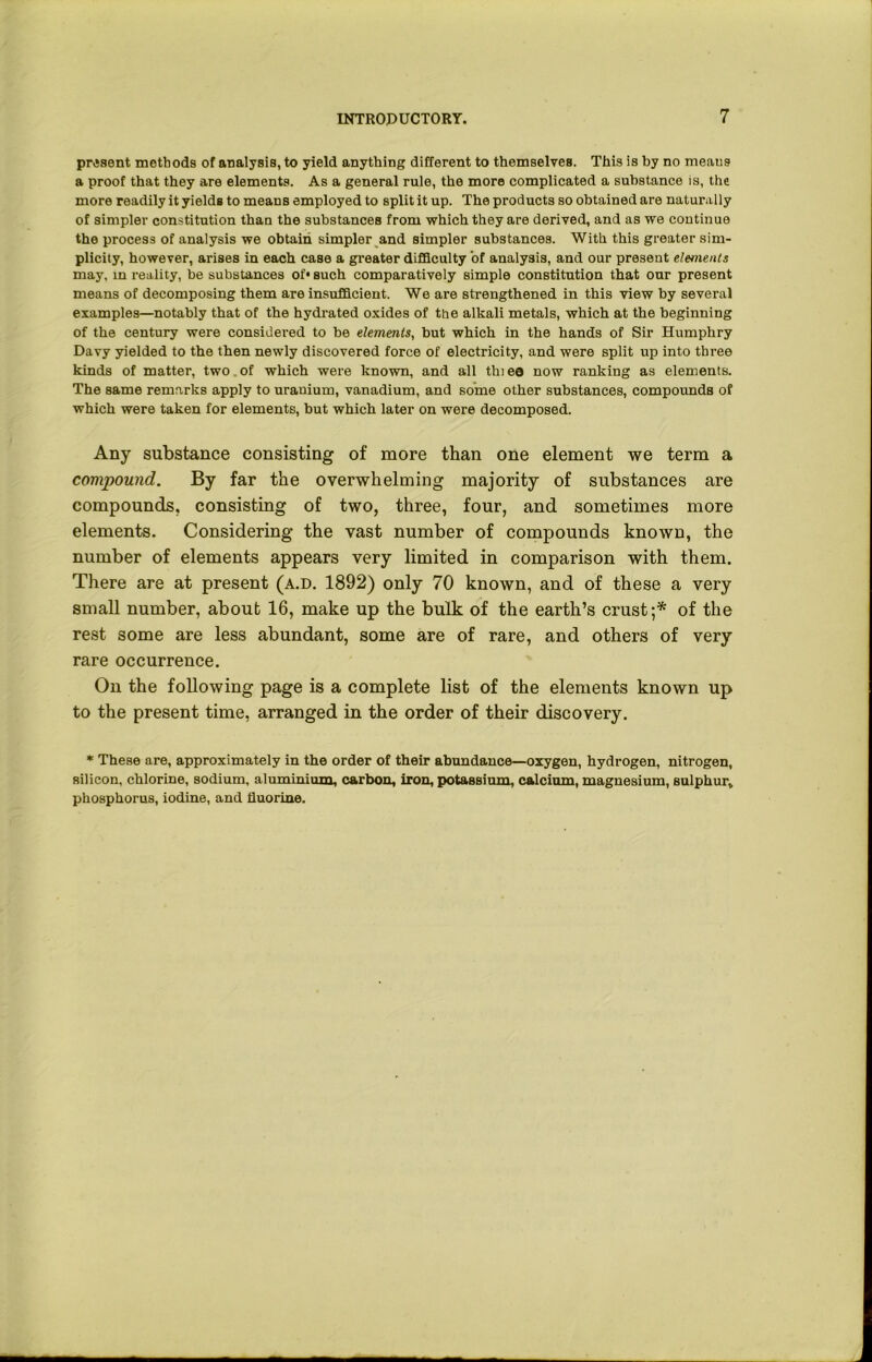 present methods of analysis, to yield anything different to themselves. This is by no meaus a proof that they are elements. As a general rule, the more complicated a substance is, the more readily it yields to means employed to split it up. The products so obtained are naturally of simpler constitution than the substances from which they are derived, and as we continue the process of analysis we obtain simpler and simpler substances. With this greater sim- plicity, however, arises in each case a greater difficulty of analysis, and our present elements may. in reality, be substances of* such comparatively simple constitution that our present means of decomposing them are insufficient. We are strengthened in this view by several examples—notably that of the hydrated oxides of the alkali metals, which at the beginning of the century were considered to be elements, but which in the hands of Sir Humphry Davy yielded to the then newly discovered force of electricity, and were split up into three kinds of matter, two of which were known, and all thi e© now ranking as elements. The same remarks apply to uranium, vanadium, and some other substances, compounds of which were taken for elements, but which later on were decomposed. Any substance consisting of more than one element we term a compound. By far the overwhelming majority of substances are compounds, consisting of two, three, four, and sometimes more elements. Considering the vast number of compounds known, the number of elements appears very limited in comparison with them. There are at present (a.d. 1892) only 70 known, and of these a very small number, about 16, make up the bulk of the earth’s crust;* of the rest some are less abundant, some are of rare, and others of very rare occurrence. On the following page is a complete list of the elements known up to the present time, arranged in the order of their discovery. * These are, approximately in the order of their abundauce—oxygen, hydrogen, nitrogen, silicon, chlorine, sodium, aluminium, carbon, iron, potassium, calcium, magnesium, sulphur, phosphorus, iodine, and fluorine.