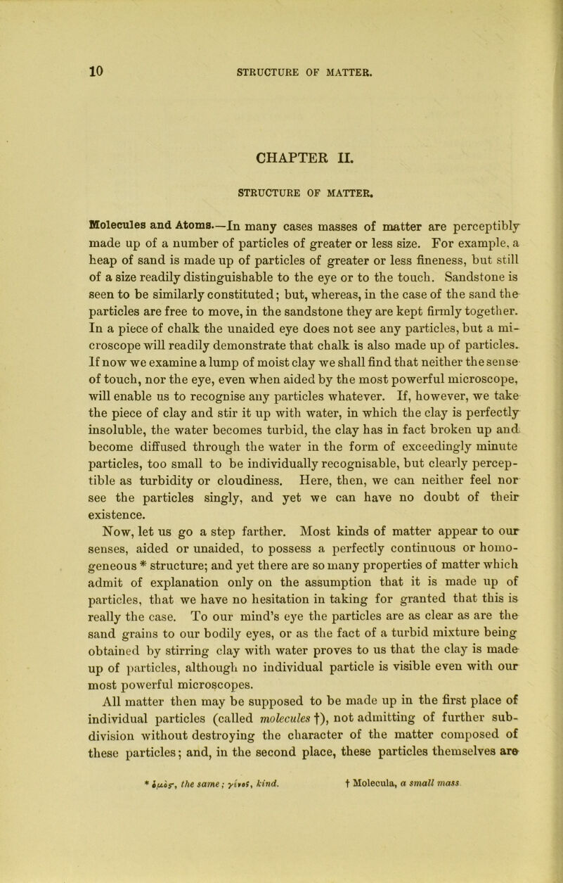 CHAPTER II. STRUCTURE OF MATTER. Molecules and Atoms—In many cases masses of matter are perceptibly made up of a number of particles of greater or less size. For example, a heap of sand is made up of particles of greater or less fineness, but still of a 3ize readily distinguishable to the eye or to the touch. Sandstone is seen to be similarly constituted; but, whereas, in the case of the sand the particles are free to move, in the sandstone they are kept firmly together. In a piece of chalk the unaided eye does not see any particles, but a mi- croscope will readily demonstrate that chalk is also made up of particles. If now we examine a lump of moist clay we shall find that neither the sense of touch, nor the eye, even when aided by the most powerful microscope, will enable us to recognise any particles whatever. If, however, we take the piece of clay and stir it up with water, in which the clay is perfectly insoluble, the water becomes turbid, the clay has in fact broken up and become diffused through the water in the form of exceedingly minute particles, too small to be individually recognisable, but clearly percep- tible as turbidity or cloudiness. Here, then, we can neither feel nor see the particles singly, and yet we can have no doubt of their existence. Now, let us go a step farther. Most kinds of matter appear to our senses, aided or unaided, to possess a perfectly continuous or homo- geneous * structure; and yet there are so many properties of matter which admit of explanation only on the assumption that it is made up of particles, that we have no hesitation in taking for granted that this is really the case. To our mind’s eye the particles are as clear as are the sand grains to our bodily eyes, or as the fact of a turbid mixture being obtained by stirring clay with water proves to us that the clay is made up of particles, although no individual particle is visible even with our most powerful microscopes. All matter then may be supposed to be made up in the first place of individual particles (called molecules f), not admitting of further sub- division without destroying the character of the matter composed of these particles; and, in the second place, these particles themselves are * iju.or, the same; ytvof, kind. t Molecula, a small mass