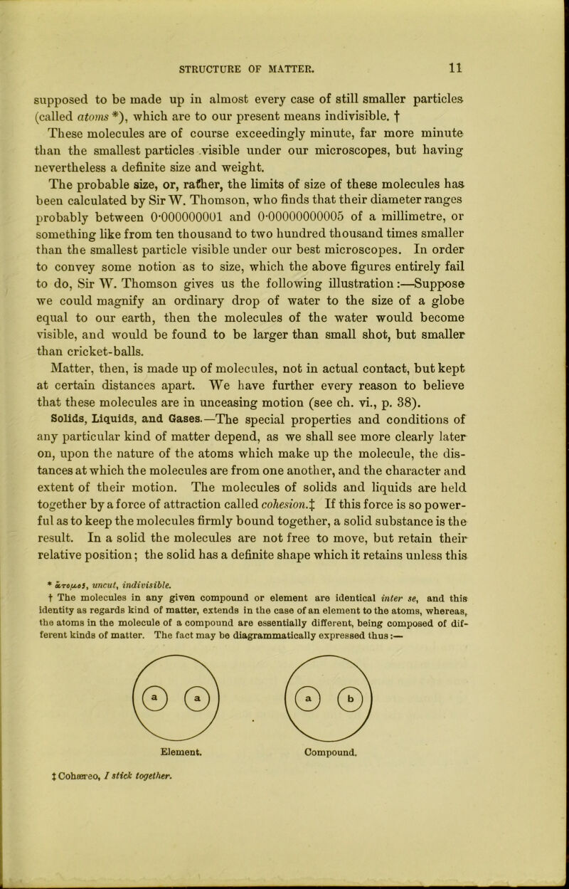 supposed to be made up in almost every case of still smaller particles (called atoms*), which are to our present means indivisible, f These molecules are of course exceedingly minute, far more minute than the smallest particles visible under our microscopes, but having nevertheless a definite size and weight. The probable size, or, rather, the limits of size of these molecules has been calculated by Sir W. Thomson, who finds that their diameter ranges probably between 0-000000001 and 0-00000000005 of a millimetre, or something like from ten thousand to two hundred thousand times smaller than the smallest particle visible under our best microscopes. In order to convey some notion as to size, which the above figures entirely fail to do, Sir W. Thomson gives us the following illustration:—Suppose we could magnify an ordinary drop of water to the size of a globe equal to our earth, then the molecules of the water would become visible, and would be found to be larger than small shot, but smaller than cricket-balls. Matter, then, is made up of molecules, not in actual contact, but kept at certain distances apart. We have further every reason to believe that these molecules are in unceasing motion (see ch. vi., p. 38). Solids, Liquids, and Gases.—The special properties and conditions of any particular kind of matter depend, as we shall see more clearly later on, upon the nature of the atoms which make up the molecule, the dis- tances at which the molecules are from one another, and the character and extent of their motion. The molecules of solids and liquids are held together by a force of attraction called cohesion.X If this force is so power- ful as to keep the molecules firmly bound together, a solid substance is the result. In a solid the molecules are not free to move, but retain their relative position; the solid has a definite shape which it retains unless this * a.Tou.0}, uncut, indivisible. t The molecules in any given compound or element are identical inter se, and this identity as regards kind of matter, extends in the case of an element to the atoms, whereas, the atoms in the molecule of a compound are essentially different, being composed of dif- ferent kinds of matter. The fact may be diagrammatically expressed thus:— Element. Compound. t Coheereo, I stick together.