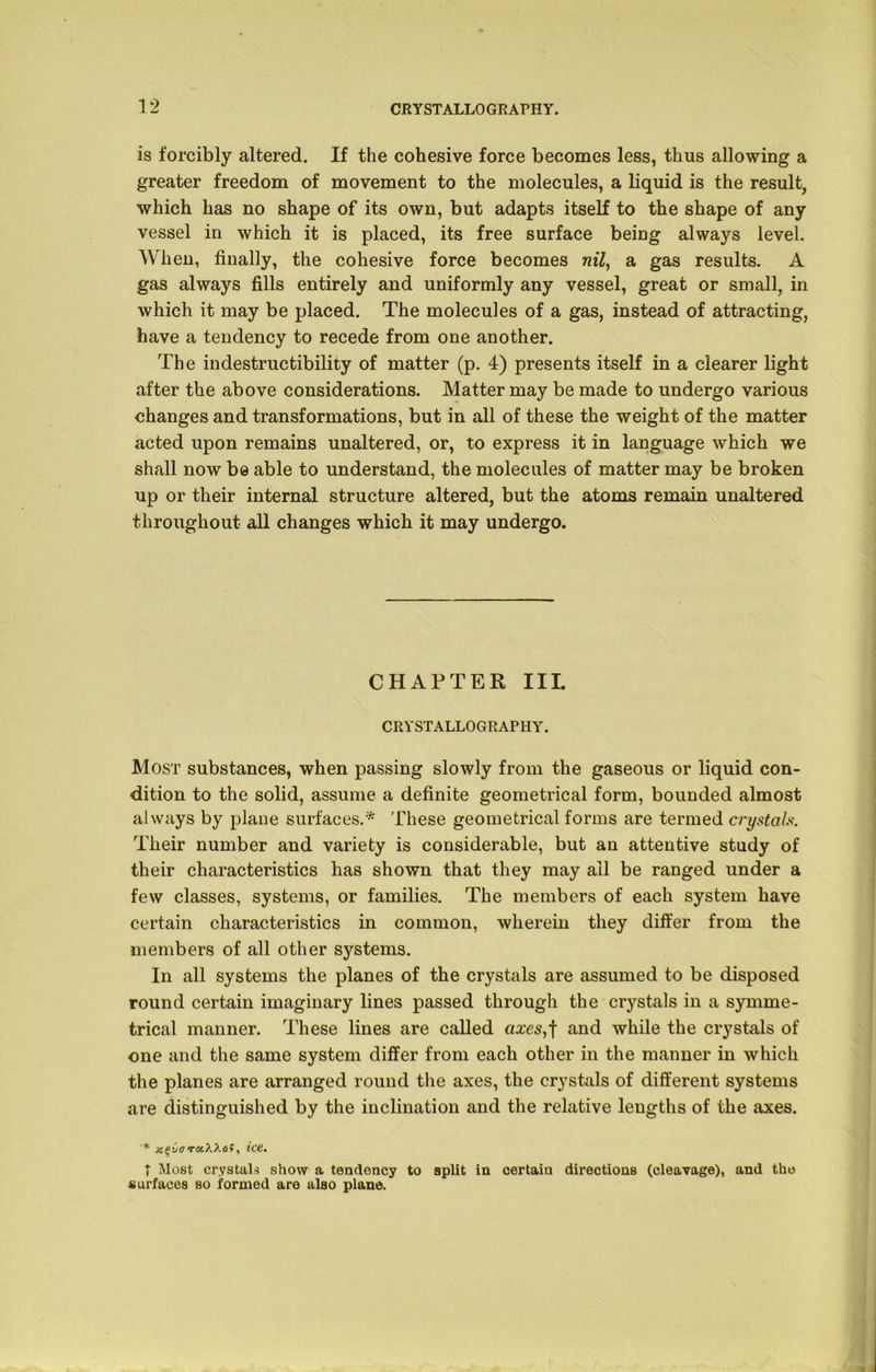 is forcibly altered. If the cohesive force becomes less, thus allowing a greater freedom of movement to the molecules, a liquid is the result, which has no shape of its own, but adapts itself to the shape of any vessel in which it is placed, its free surface being always level. When, finally, the cohesive force becomes nil, a gas results. A gas always fills entirely and uniformly any vessel, great or small, in which it may be placed. The molecules of a gas, instead of attracting, have a tendency to recede from one another. The indestructibility of matter (p. 4) presents itself in a clearer light after the above considerations. Matter may be made to undergo various changes and transformations, but in all of these the weight of the matter acted upon remains unaltered, or, to express it in language which we shall now be able to understand, the molecules of matter may be broken up or their internal structure altered, but the atoms remain unaltered throughout all changes which it may undergo. CHAPTER IIL CRYSTALLOGRAPHY. Most substances, when passing slowly from the gaseous or liquid con- dition to the solid, assume a definite geometrical form, bounded almost always by plane surfaces.* These geometrical forms are termed crystals. Their number and variety is considerable, but an attentive study of their characteristics has shown that they may ail be ranged under a few classes, systems, or families. The members of each system have certain characteristics in common, wherein they differ from the members of all other systems. In all systems the planes of the crystals are assumed to be disposed round certain imaginary lines passed through the crystals in a symme- trical manner. These lines are called axes,f and while the crystals of one and the same system differ from each other in the manner in which the planes are arranged round the axes, the crystals of different systems are distinguished by the inclination and the relative lengths of the axes. * T&Woi , ic6, T Most crystals show a tendency to split in certain directions (cleavage), and the surfaces so formed are also plane.