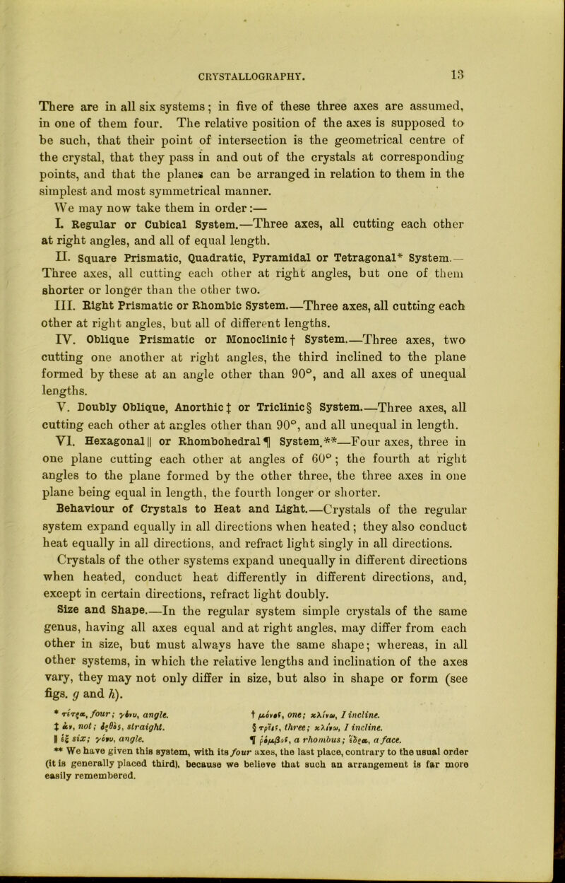 There are in all six systems; in five of these three axes are assumed, in one of them four. The relative position of the axes is supposed to be such, that their point of intersection is the geometrical centre of the crystal, that they pass in and out of the crystals at corresponding points, and that the planes can be arranged in relation to them in the simplest and most symmetrical manner. We may now take them in order:— I. Regular or Cubical System.—Three axes, all cutting each other at right angles, and all of equal length. II. Square Prismatic, Quadratic, Pyramidal or Tetragonal* System.— Three axes, all cutting each other at right angles, but one of them shorter or longer than the other two. o III. Right Prismatic or Rhombic System—Three axes, all cutting each other at right angles, but all of different lengths. IY. Oblique Prismatic or Monoclinic f System—Three axes, two cutting one another at right angles, the third inclined to the plane formed by these at an angle other than 90°, and all axes of unequal lengths. Y. Doubly Oblique, Anorthicf or Triclinic § System—Three axes, all cutting each other at angles other than 90°, and all unequal in length. Yl. Hexagonal || or Rhombohedral ^ System.**—Four axes, three in one plane cutting each other at angles of 60°; the fourth at right angles to the plane formed by the other three, the three axes in one plane being equal in length, the fourth longer or shorter. Behaviour of Crystals to Heat and Light.—Crystals of the regular system expand equally in all directions when heated; they also conduct heat equally in all directions, and refract light singly in all directions. Crystals of the other systems expand unequally in different directions when heated, conduct heat differently in different directions, and. except in certain directions, refract light doubly. Size and Shape.—In the regular system simple crystals of the same genus, having all axes equal and at right angles, may differ from each other in size, but must always have the same shape; whereas, in all other systems, in which the relative lengths and inclination of the axes vary, they may not only differ in size, but also in shape or form (see figs, g and h). * r6T£«, four; yitu, angle. t one; xXlvat, I incline. $ hv, not; i‘Q»5, straight. §rph;, three; x\i'»u, I incline. 1 six; yotu, angle. ^ f, i/xfiof, a rhombus; eS(ec, a face. ** We have given this system, with its four axes, the last place, contrary to the usual order (it is generally placed third), because we believe that such an arrangement is far more easily remembered.