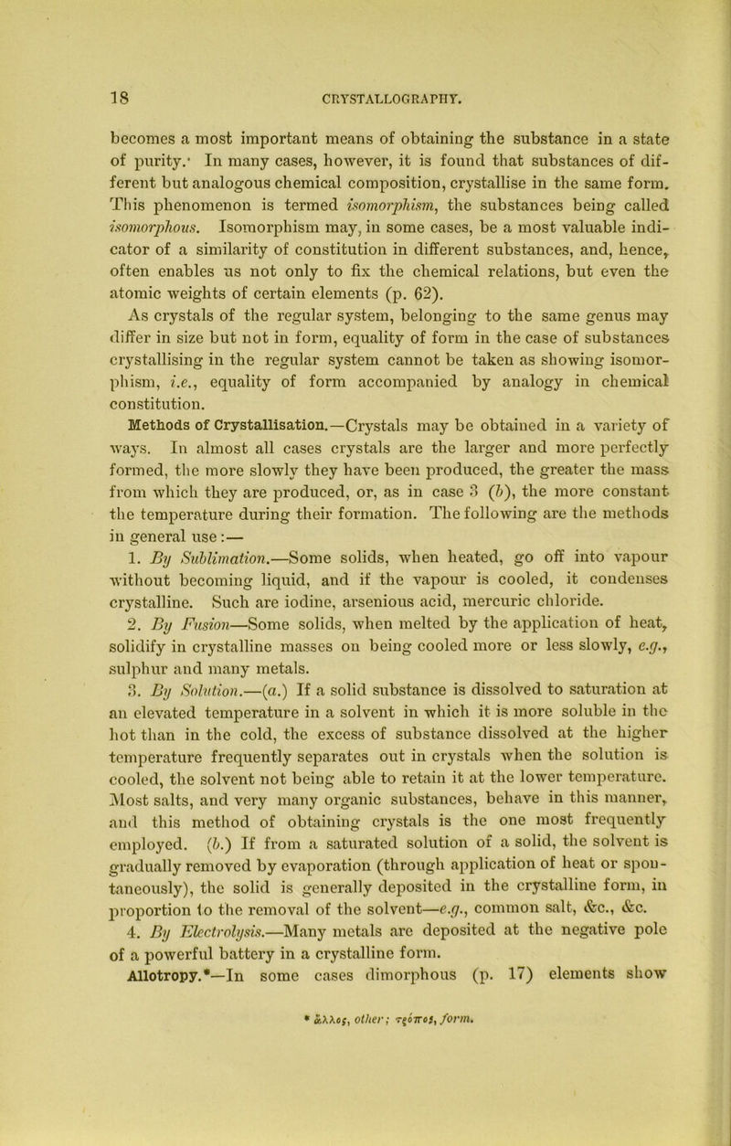 becomes a most important means of obtaining the substance in a state of purity.* In many cases, however, it is found that substances of dif- ferent but analogous chemical composition, crystallise in the same form. This phenomenon is termed isomorphism, the substances being called isomorphous. Isomorphism may, in some cases, be a most valuable indi- cator of a similarity of constitution in different substances, and, hence, often enables us not only to fix the chemical relations, but even the atomic weights of certain elements (p. 62). As crystals of the regular system, belonging to the same genus may differ in size but not in form, equality of form in the case of substances crystallising in the regular system cannot be taken as showing isomor- phism, i.e., equality of form accompanied by analogy in chemical! constitution. Methods of Crystallisation.—Crystals may be obtained in a variety of ways. In almost all cases crystals are the larger and more perfectly formed, the more slowly they have been produced, the greater the mass from which they are produced, or, as in case 3 (b), the more constant the temperature during their formation. The following are the methods in general use :— 1. By Sublimation.—Some solids, when heated, go off into vapour without becoming liquid, and if the vapour is cooled, it condenses crystalline. Such are iodine, arsenious acid, mercuric chloride. 2. By Fusion—Some solids, when melted by the application of heat, solidify in crystalline masses on being cooled more or less slowly, e.y.T sulphur and many metals. 3. By Solution.—(a.) If a solid substance is dissolved to saturation at an elevated temperature in a solvent in which it is more soluble in the hot than in the cold, the excess of substance dissolved at the higher temperature frequently separates out in crystals when the solution is cooled, the solvent not being able to retain it at the lower temperature. Most salts, and very many organic substances, behave in this manner, and this method of obtaining crystals is the one most frequently employed. (b.) If from a saturated solution of a solid, the solvent is gradually removed by evaporation (through application of heat or spon- taneously), the solid is generally deposited in the crystalline form, in proportion to the removal of the solvent—e.y., common salt, &c., &c. 4. By Electrolysis.—Many metals are deposited at the negative pole of a powerful battery in a crystalline form. Allotropy.*—In some cases dimorphous (p. 17) elements show * 'iXXo;, other; r^oiro}, form.