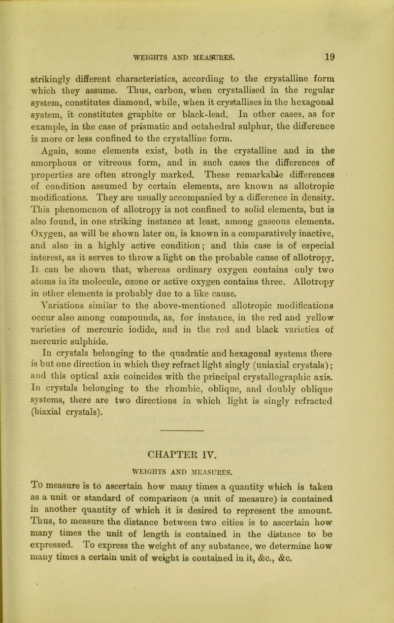 strikingly different characteristics, according to the crystalline form which they assume. Thus, carbon, when crystallised in the regular system, constitutes diamond, while, when it crystallises in the hexagonal system, it constitutes graphite or black-lead. In other cases, as for example, in the case of prismatic and octahedral sulphur, the difference is more or less confined to the crystalline form. Again, some elements exist, both in the crystalline and in the amorphous or vitreous form, and in such cases the differences of properties are often strongly marked. These remarkable differences of condition assumed by certain elements, are known as allotropic modifications. They are usually accompanied by a difference in density. This phenomenon of allotropy is not confined to solid elements, but is also found, in one striking instance at least, among gaseous elements. Ox}7gen, as will be shown later on, is known in a comparatively inactive, and also in a highly active condition; and this case is of especial interest, as it serves to throw a light on the probable cause of allotropy. It can be shown that, whereas ordinary oxygen contains only two atoms in its molecule, ozone or active oxygen contains three. Allotropy in other elements is probably due to a like cause. Variations similar to the above-mentioned allotropic modifications occur also among compounds, as, for instance, in the red and yellow varieties of mercuric iodide, and in the red and black varieties of mercuric sulphide. In crystals belonging to the quadratic and hexagonal systems there is but one direction in which they refract light singly (uniaxial crystals); and this optical axis coincides with the principal crystallographic axis. In crystals belonging to the rhombic, oblique, and doubly oblique systems, there are two directions in which light is singly refracted (biaxial crystals). CHAPTER IV. WEIGHTS AND MEASURES. To measure is to ascertain how many times a quantity which is taken as a unit or standard of comparison (a unit of measure) is contained in another quantity of which it is desired to represent the amount. rIhus, to measure the distance between two cities is to ascertain how many times the unit of length is contained in the distance to be expressed. To express the weight of any substance, we determine how many times a certain unit of weight is contained in it, &c., &c.