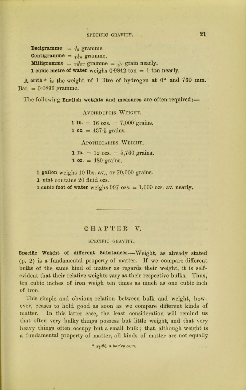 Decigramme = ^ gramme. Centigramme = r^j gramme. Milligramme = gramme = grain nearly. 1 cubic metre of water weighs 09842 ton = 1 ton nearly. A crith* is the weight t)f 1 litre of hydrogen at 0° and 760 mm. Bar. = O'0896 gramme. The following English weights and measures are often required:— Avoirdupois Weight. 1 lb. = 16 ozs. = 7,000 grains. 1 oz. = 437-5 grains. Apothecaries Weight. 1 lb. = 12 ozs. = 5,760 grains. 1 oz. = 480 grains. 1 gallon weighs 10 lbs. av., or 70,000 grains. 1 pint contains 20 fluid ozs. 1 cubic foot of water weighs 997 ozs. = 1,000 ozs. av. nearly. CHAT T E R V. SPECIFIC gravity. Specific Weight of different Substances—Weight, as already stated (p. 2) is a fundamental property of matter. If we compare different bulks of the same kind of matter as regards their Aveight, it is self- evident that their relative weights vary as their respective bulks. Thus, ten cubic inches of iron weigh ten times as much as one cubic inch of iron. This simple and obvious relation between bulk and weight, how- ever, ceases to hold good as soon as we compare different kinds of matter. In this latter case, the least consideration will remind us that often very bulky things possess but little weight, and that very heavy things often occupy but a small bulk; that, although weight is a fundamental property of matter, all kinds of matter are not equally * z^iOr), a barley corn.