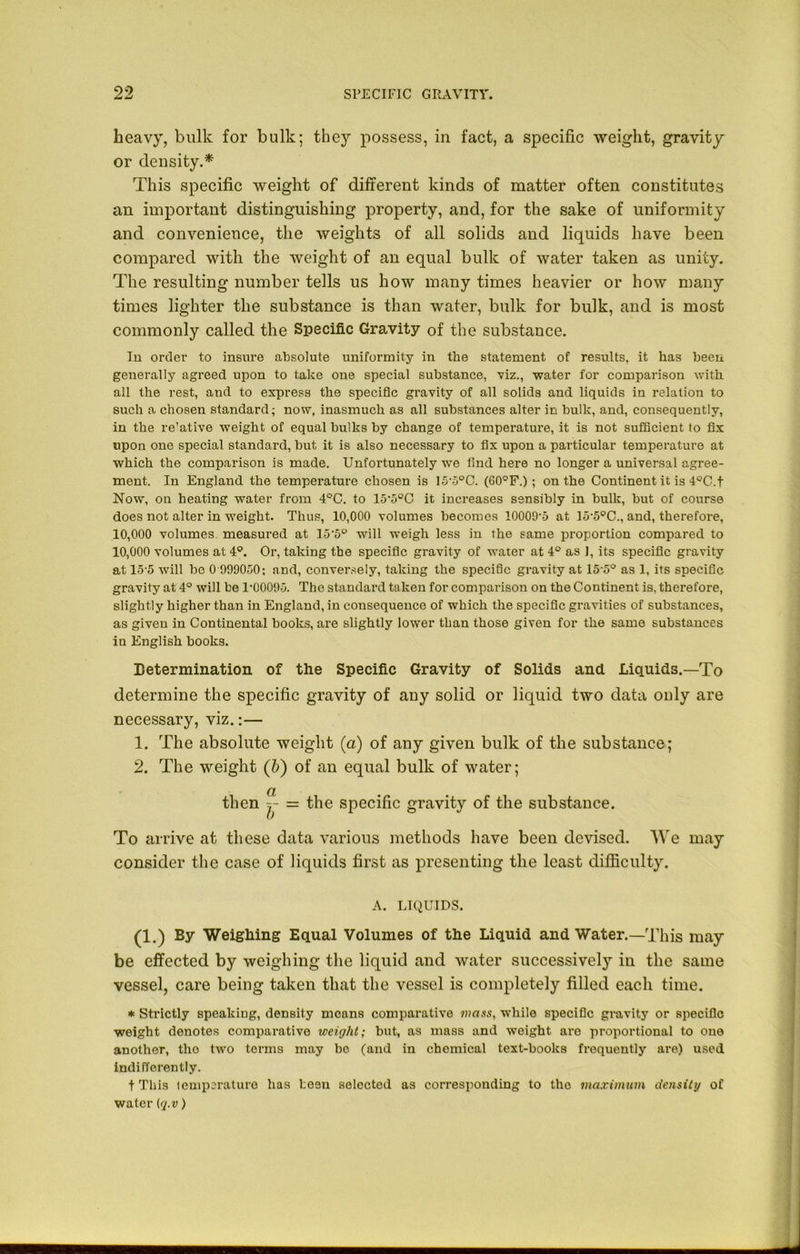 heavy, bulk for bulk; they possess, in fact, a specific weight, gravity or density.* This specific weight of different kinds of matter often constitutes an important distinguishing property, and, for the sake of uniformity and convenience, the weights of all solids and liquids have been compared with the weight of an equal bulk of water taken as unity. The resulting number tells us how many times heavier or how many times lighter the substance is than water, bulk for bulk, and is most commonly called the Specific Gravity of the substance. In order to insure absolute uniformity in the statement of results, it has been generally agreed upon to take one special substance, viz., water for comparison with all the rest, and to express the specific gravity of all solids and liquids in relation to such a chosen standard; now, inasmuch as all substances alter in bulk, and, consequently, in the re'ative weight of equal bulks by change of temperature, it is not sufficient to fix upon one special standard, but it is also necessary to fix upon a particular temperature at which the comparison is made. Unfortunately we find here no longer a universal agree- ment. In England the temperature chosen is 15’5°C. (60°F.) ; on the Continent it is 4°C.f Now, on heating water from 4°C. to 15'5°C it increases sensibly in bulk, but of course does not alter in weight. Thus, 10,000 volumes becomes 10009'5 at ]5’5°C., and, therefore, 10,000 volumes measured at 15'5° will weigh less in the same proportion compared to 10,000 volumes at 4°. Or, taking the specific gravity of water at 4° as J, its specific gravity at 15 5 will be 0 999050: and, conversely, taking the speciSc gravity at 15-5° as 1, its specific gravity at 4° will be 1'0009-5. The standard taken for comparison on the Continent is, therefore, slightly higher than in England, in consequence of which the specific gravities of substances, as given in Continental books, are slightly lower than those given for the same substances in English books. Determination of the Specific Gravity of Solids and Liquids.—To determine the specific gravity of any solid or liquid two data only are necessary, viz.:— 1. The absolute weight (a) of any given bulk of the substance; 2. The weight (b) of an equal bulk of water; then f- = the s 0 To arrive at these data various methods have been devised. We may consider the case of liquids first as presenting the least difficulty. A. LIQUIDS. (1.) By Weighing Equal Volumes of the Liquid and Water.—This may be effected by weighing the liquid and water successively in the same vessel, care being taken that the vessel is completely filled each time. * Strictly speaking, density means comparative mass, while specific gravity or specific weight denotes comparative weight; but, as mass and weight are proportional to one another, tho two terms may bo (and in chemical text-books frequently are) used indifferently. t This temperature has been selected as corresponding to the maximum density of water (q.v) pecific gravity of the substance.