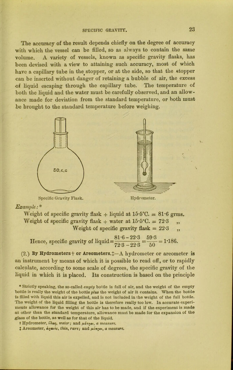 The accuracy of the result depends chiefly on the degree of accuracy with which the vessel can be filled, so as always to contain the same volume. A variety of vessels, known as specific gravity flasks, has been devised with a view to attaining such accuracy, most of which have a capillary tube in the stopper, or at the side, so that the stopper can be inserted without danger of retaining a bubble of air, the excess of liquid escaping through the capillary tube. The temperature of both the liquid and the water must be carefully observed, and an allow- ance made for deviation from the standard temperature, or both must be brought to the standard temperature before weighing. (2.) By Hydrometers t or Areometers.^—A hydrometer or areometer is an instrument by means of which it is possible to read off, or to rapidly calculate, according to some scale of degrees, the specific gravity of the liquid in which it is placed. Its construction is based on the principle * Strictly speaking, the so-called empty bottle is full of air, and the weight of the empty bottle is really the weight of the bottle plus the weight of air it contains. When the bottle is filled with liquid this air is expelled, and is not included in the weight of the full bottle. The weight of the liquid filling the bottle is therefore really too low. In accurate experi- ments allowance for the weight of this air has to be made, and if the experiment is made at other than the standard temperature, allowance must be made for the expansion of the glass of the bottle, as well as for that of the liquid. t Hydrometer, uba/;, water; and yest%ov, a measure. } Areometer, ct^uios, thin, rare; and yciT$ov, a measure. Specific Gravity Flask. Hydrometer. Example: * Weight of specific gravity flask + liquid at 15-5°C. = 81-6 grins. Weight of specific gravity flask + water at 15'5°C. = 72-3 ,, Weight of specific gravity flask = 22-3